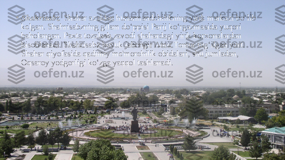 •
Shahrisabz.  Shahar azaldan hunarmandchilikning yirik markazi bo‘lib 
kelgan. Shahrisabzning gilam do‘ppisi Parij ko‘rgazmasida yuqori 
baholangan. Paxta tozalash zavodi shahardagi yirik korxonalardan 
hisoblanadi. Shahrisabz buyuk jahongir Amir Temur tug‘ilgan yurt. 
Shahar qiyofasida qadimiy me'morchilik obidalari, shu jumladan, 
Oqsaroy yodgorligi ko‘zga yaqqol tashlanadi. 