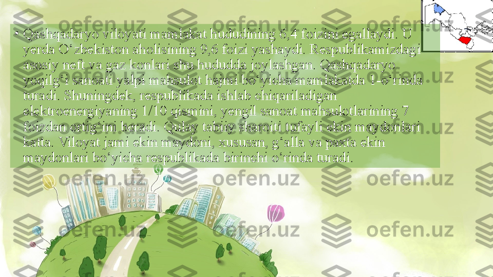 •
Qashqadaryo viloyati mamlakat hududining 6,4 foizini egallaydi. U 
yerda O‘zbekiston aholisining 9,6 foizi yashaydi. Respublikamizdagi 
asosiy neft va gaz konlari shu hududda joylashgan. Qashqadaryo 
yoqilg‘i sanoati yalpi mahsulot hajmi bo‘yicha mamlakatda 1-o‘rinda 
turadi. Shuningdek, respublikada ishlab chiqariladigan 
elektroenergiyaning 1/10 qismini, yengil sanoat mahsulotlarining 7 
foizdan ortig‘ini beradi. Qulay tabiiy sharoiti tufayli ekin maydonlari 
katta. Viloyat jami ekin maydoni, xususan, g‘alla va paxta ekin 
maydonlari bo‘yicha respublikada birinchi o‘rinda turadi.  