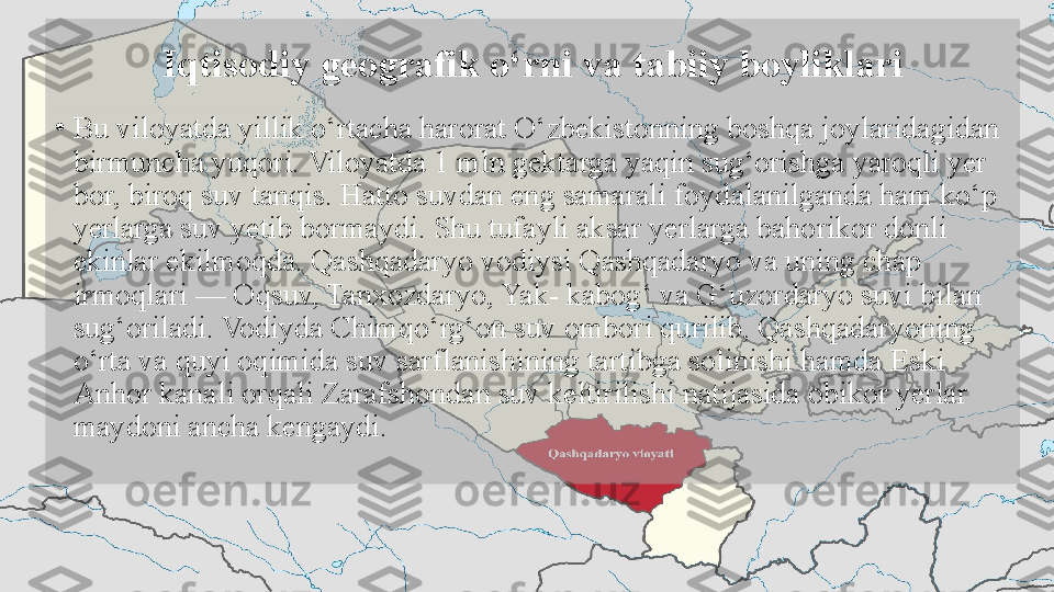 Iqtisodiy geografik o‘rni va tabiiy boyliklari
•
Bu viloyatda yillik o‘rtacha harorat O‘zbekistonning boshqa joylaridagidan 
birmuncha yuqori. Viloyatda 1 mln gektarga yaqin sug‘orishga yaroqli yer 
bor, biroq suv tanqis. Hatto suvdan eng samarali foydalanilganda ham ko‘p 
yerlarga suv yetib bormaydi. Shu tufayli aksar yerlarga bahorikor donli 
ekinlar ekilmoqda. Qashqadaryo vodiysi Qashqadaryo va uning chap 
irmoqlari — Oqsuv, Tanxozdaryo, Yak- kabog‘ va G‘uzordaryo suvi bilan 
sug‘oriladi. Vodiyda Chimqo‘rg‘on suv ombori qurilib, Qashqadaryoning 
o‘rta va quyi oqimida suv sarflanishining tartibga solinishi hamda Eski 
Anhor kanali orqali Zarafshondan suv keltirilishi natijasida obikor yerlar 
maydoni ancha kengaydi.   