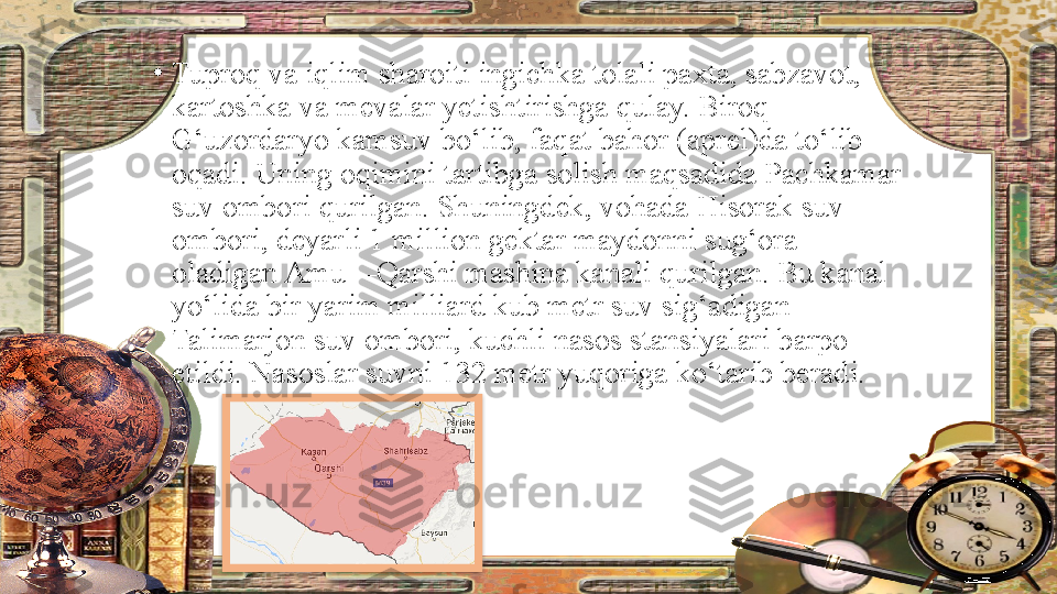 •
Tuproq va iqlim sharoiti ingichka tolali paxta, sabzavot, 
kartoshka va mevalar yetishtirishga qulay. Biroq 
G‘uzordaryo kamsuv bo‘lib, faqat bahor (aprel)da to‘lib 
oqadi. Uning oqimini tartibga solish maqsadida Pachkamar 
suv ombori qurilgan. Shuningdek, vohada Hisorak suv 
ombori, deyarli 1 million gektar maydonni sug‘ora 
oladigan Amu—Qarshi mashina kanali qurilgan. Bu kanal 
yo‘lida bir yarim milliard kub metr suv sig‘adigan 
Talimarjon suv ombori, kuchli nasos stansiyalari barpo 
etildi. Nasoslar suvni 132 metr yuqoriga ko‘tarib beradi.  