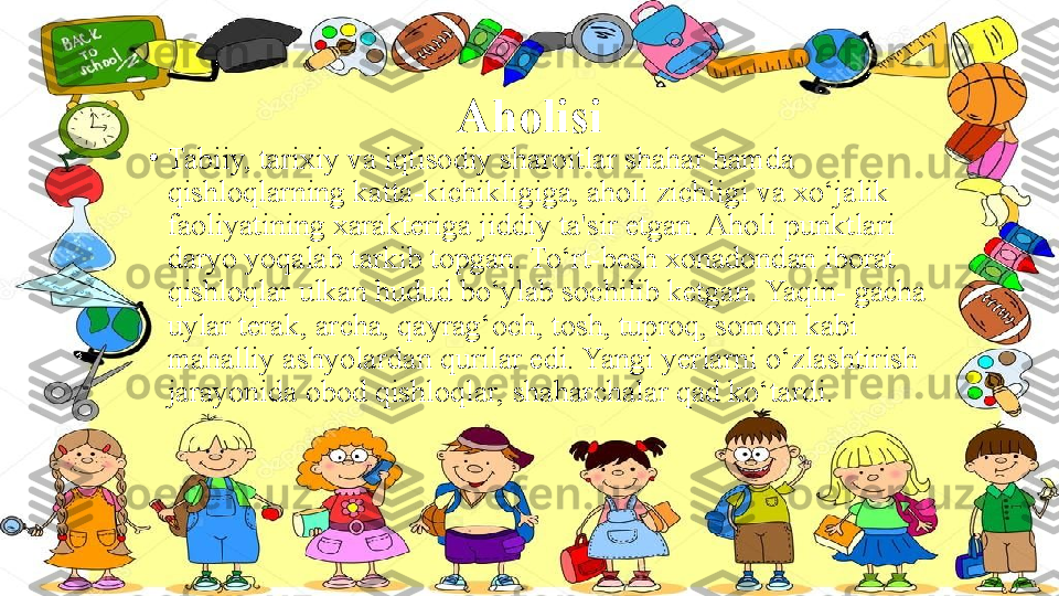 Aholisi
•
Tabiiy, tarixiy va iqtisodiy sharoitlar shahar hamda 
qishloqlarning katta-kichikligiga, aholi zichligi va xo‘jalik 
faoliyatining xarakteriga jiddiy ta'sir etgan. Aholi punktlari 
daryo yoqalab tarkib topgan. To‘rt-besh xonadondan iborat 
qishloqlar ulkan hudud bo‘ylab sochilib ketgan. Yaqin- gacha 
uylar terak, archa, qayrag‘och, tosh, tuproq, somon kabi 
mahalliy ashyolardan qurilar edi. Yangi yerlarni o‘zlashtirish 
jarayonida obod qishloqlar, shaharchalar qad ko‘tardi. 