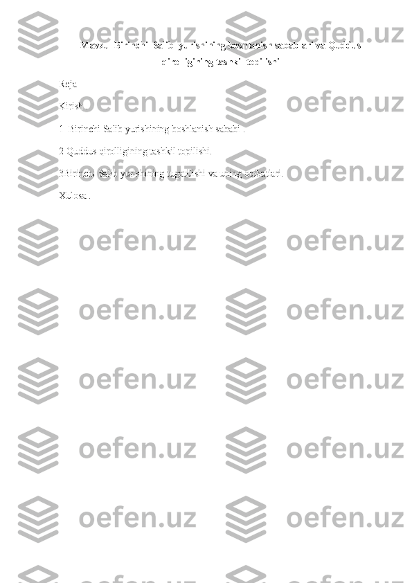 Mavzu  Birinchi  Salib  yurishining boshlanish sabablari va Quddus
qirolligining tashkil topilishi
Reja 
Kirish .
1  Birinchi Salib yurishining boshlanish sababi .
2 Quddus qirolligining tashkil topilishi.
3Birinchi Salib yurishining tugatilishi va uning oqibatlari.
Xulosa . 