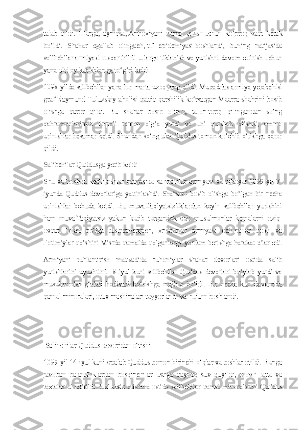 talab   qildi.   Ularga,   ayniqsa,   Antioxiyani   qamal   qilish   uchun   ko‘proq   vaqt   kerak
bo‘ldi.   Shahar   egallab   olingach,   tif   epidemiyasi   boshlandi,   buning   natijasida
salibchilar armiyasi qisqartirildi. Ularga tiklanish va yurishni davom ettirish uchun
yana olti oy kutishlariga to‘g‘ri keldi.
1098-yilda salibchilar yana bir marta uzoq jang qildi. Muqaddas armiya yetakchisi
graf Raymund Tuluzskiy aholisi qattiq qarshilik ko‘rsatgan Maarra shahrini bosib
olishga   qaror   qildi.   Bu   shahar   bosib   olinib,   talon-toroj   qilingandan   so‘ng
qahramonlarimiz   Tripoli   tomon   olg‘a   yurdi   va   uni   qurshab   olishdi,   ammo
urinishlar besamar ketdi. Shundan so‘ng ular Quddus tomon ko‘chib o‘tishga qaror
qildi.
Salibchilar Quddusga yetib keldi
Shu  va  boshqa  kechikishlar   natijasida  salibchilar   armiyasi   va  nihoyat  1099-yil  7-
iyunda Quddus devorlariga yaqinlashdi. Shaharni bosib olishga bo‘lgan bir necha
urinishlar   behuda   ketdi.   Bu   muvaffaqiyatsizliklardan   keyin   salibchilar   yurishini
ham   muvaffaqiyatsiz   yakun   kutib   turgandek   edi:   musulmonlar   kemalarni   oziq-
ovqati   bilan   qo‘lga   tushiravergach,   xristianlar   armiyasi   och-nahor   qoldi   va
Fotimiylar qo‘shini Misrda qamalda qolganlarga yordam berishga harakat qilar edi.
Armiyani   ruhlantirish   maqsadida   ruhoniylar   shahar   devorlari   ostida   salib
yurishlarini   uyushtirdi.   8-iyul   kuni   salibchilar   Quddus   devorlari   bo‘ylab   yurdi   va
musulmonlar   g‘alati   hodisani   ko‘rishga   majbur   bo‘ldi.   Bir   necha   kun   davomida
qamal minoralari, otuv mashinalari tayyorlandi va hujum boshlandi.
 Salibchilar Quddus devoridan o‘tishi
1099-yil 14-iyul kuni ertalab Quddus tomon birinchi o‘qlar va toshlar otildi. Bunga
javoban   balandliklardan   bosqinchilar   ustiga   qaynoq   suv   quyildi,   olovli   latta   va
taxtalar uloqtirildi. Uzluksiz otishma ostida salibchilar qamal minoralarini Quddus 