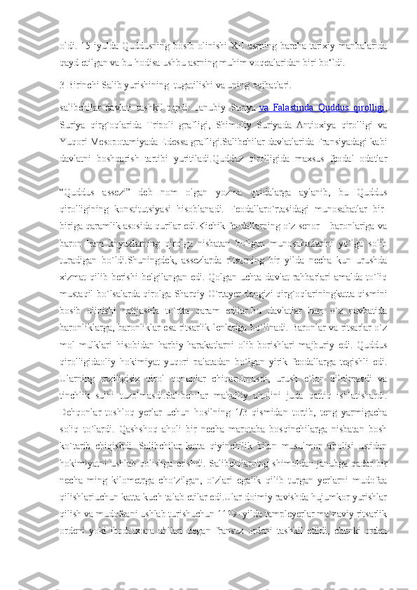 oldi. 15-iyulda Quddusning  bosib olinishi  XII  asrning barcha  tarixiy manbalarida
qayd etilgan va bu hodisa ushbu asrning muhim voqealaridan biri bo‘ldi.
3 Birinchi Salib yurishining  tugatilishi va uning oqibatlari.
salibchilar   davlati   tashkil   topdi:   Janubiy   Suriya   va        Falastinda        Quddus        qirolligi    ,
Suriya   qirg`oqlarida   Tripoli   grafligi,   Shimoliy   Suriyada   Antioxiya   qirolligi   va
Yuqori Mesopotamiyada Edessa grafligi.Salibchilar davlatlarida Fransiyadagi kabi
davlatni   boshqarish   tartibi   yuritiladi.Qudduz   qirolligida   maxsus   feodal   odatlar
“Quddus   assezi”   deb   nom   olgan   yozma   qoidalarga   aylanib,   bu   Quddus
qirolligining   konstitutsiyasi   hisoblanadi.   Feodallaro`rtasidagi   munosabatlar   bir-
biriga qaramlik asosida qurilar edi.Kichik feodallarning o`z senor – baronlariga va
baron   ham   knyazlarning   qirolga   nisbatan   bo`lgan   munosabatlarini   yo`lga   solib
turadigan   bo`ldi.Shuningdek,   assezlarda   ritsarning   bir   yilda   necha   kun   urushda
xizmat  qilib berishi  belgilangan edi. Qolgan uchta davlat  rahbarlari  amalda to`liq
mustaqil bo`lsalarda qirolga Sharqiy O`rtayer dengizi qirg`oqlariningkatta qismini
bosib   olinishi   natijasida   to`rtta   qaram   edilar.Bu   davlatlar   ham   o`z   navbatida
baronliklarga, baronliklar esa ritsarlik lenlariga bo`linadi. Baronlar va ritsarlar o`z
mol   mulklari   hisobidan   harbiy   harakatlarni   olib   borishlari   majburiy   edi.   Quddus
qirolligidaoliy   hokimiyat   yuqori   palatadan   bo`lgan   yirik   feodallarga   tegishli   edi.
Ularning   roziligisiz   qirol   qonunlar   chiqarolmasdi,   urush   e`lon   qilolmasdi   va
tinchlik   sulhi   tuzolmasdi.Salibchilar   mahalliy   aholini   juda   qattiq   ishlatishardi.
Dehqonlar   toshloq   yerlar   uchun   hosilning   1/3   qismidan   tortib,   teng   yarmigacha
soliq   to`lardi.   Qashshoq   aholi   bir   necha   marotaba   bosqinchilarga   nisbatan   bosh
ko`tarib   chiqishdi.   Salibchilar   katta   qiyinchilik   bilan   musulmon   aholisi   ustidan
hokimiyatni  ushlab  qolishga  erishdi.  Salibchilarning  shimoldan  janubga qadar   bir
necha   ming   kilometrga   cho`zilgan,   o`zlari   egalik   qilib   turgan   yerlarni   mudofaa
qilishlariuchun katta kuch talab etilar edi.Ular doimiy ravishda hujumkor yurishlar
qilish va mudofaani ushlab turishuchun 1119- yilda tampleyerlar ma`naviy ritsarlik
ordeni   yoki   ibodatxona   ahllari   degan   fransuz   ordeni   tashkil   etildi,   chunki   orden 