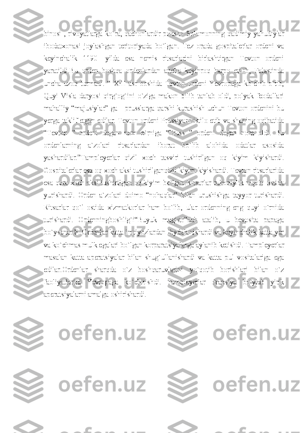 binosi , rivoyatlarga ko`ra, qachonlardir podsho Solomonning qadimiy yahudiylar
ibodatxonasi   joylashgan   teritoriyada   bo`lgan.   Tez   orada   gospitalerlar   ordeni   va
keyinchalik   1190-   yilda   esa   nemis   ritsarlarini   birlashtirgan   Tevton   ordeni
yaratildi.Bu   orden   boshqa   ordenlardan   ancha   keyinroq   barpo   etilib,   Falastinda
uncha   uzoq   turmadi.   “   XIII   asr   boshida   Tevton   ordeni   Yevropaga   ko`chib   o`tib,
Quyi   Visla   daryosi   qirg`og`ini   o`ziga   makon   qilib   tanlab   oldi,   polyak   feodallari
mahalliy “majusiylar” ga -  prusslarga qarshi  kurashish  uchun Tevton ordenini  bu
yerga taklif etgan edilar. Tevton ordeni Prussiyani istilo etib va shuning oqibatida
“Tevton   ”   ordeni   degan   nom   o`rniga   “Pruss   ”   ordeni   degan   nom   oldi.   Bu
ordenlarning   a`zolari   ritsarlardan   iborat   bo`lib   alohida   odatlar   asosida
yashardilar.”Tampleyerlar   qizil   xoch   tasviri   tushirilgan   oq   kiyim   kiyishardi.
Gospitalerlar esa oq xoch aksi tushirilganqizil kiyim kiyishardi. Tevton ritsarlarida
esa qora xoch aksi tushirilgan oq kiyim bo`lgan.Ritsarlar ruhoniylik niqobi ostida
yurishardi.   Orden   a`zolari   doimo   “nohaqlar”   bilan   urushishga   tayyor   turishardi.
Ritsarlar   qo`l   ostida   xizmatkorlar   ham   bo`lib,   ular   ordenning   eng   quyi   o`rnida
turishardi.   Ordenningboshlig`i“Buyuk   magistr”deb   atalib,   u   bevosita   papaga
bo`ysunardi. Ordenlar katta imtiyozlardan foydalanishardi va keyinchalik katta yer
va ko`chmas mulk egalari bo`lgan korparatsiyalarga aylanib ketishdi. Tampleyerlar
masalan   katta   aperatsiyalar   bilan   shug`ullanishardi   va   katta   pul   vositalariga   ega
edilar.Ordenlar   sharqda   o`z   boshqaruvlarini   yo`qotib   borishlari   bilan   o`z
faoliyatlarini   Yevropaga   ko`chirishdi.   Tampleyerlar   Fransiya   bo`ylab   yirik
aperatsiyalarni amalga oshirishardi. 