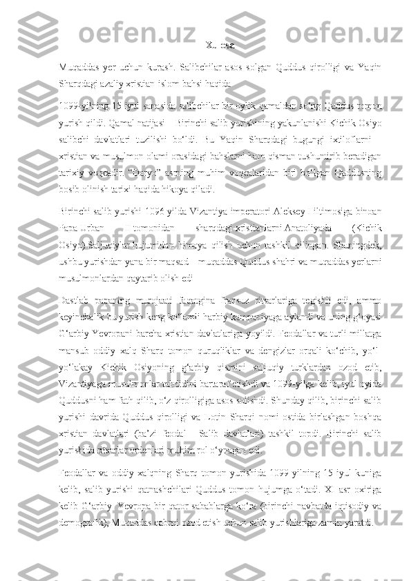 Xulosa
Muqaddas   yer   uchun   kurash.   Salibchilar   asos   solgan   Quddus   qirolligi   va   Yaqin
Sharqdagi azaliy xristian-islom bahsi haqida
1099-yilning 15-iyul sanasida salibchilar bir oylik qamaldan so‘ng Quddus tomon
yurish qildi. Qamal natijasi –   Birinchi salib yurishining   yakunlanishi Kichik Osiyo
salibchi   davlatlari   tuzilishi   bo‘ldi.   Bu   Yaqin   Sharqdagi   bugungi   ixtiloflarni   –
xristian va musulmon olami orasidagi bahslarni ham qisman tushuntirib beradigan
tarixiy   voqeadir.   “Daryo”   asrning   muhim   voqealaridan   biri   bo‘lgan   Quddusning
bosib olinish tarixi haqida hikoya qiladi.  
Birinchi salib yurishi 1096-yilda Vizantiya imperatori   Aleksey   I iltimosiga binoan
Papa   Urban   II   tomonidan   sharqdagi   xristianlarni   Anatoliyada   (Kichik
Osiyo )   Saljuqiylar   hujumidan   himoya   qilish   uchun   tashkil   qilingan.   Shuningdek,
ushbu yurishdan yana bir maqsad – muqaddas Quddus shahri va muqaddas yerlarni
musulmonlardan qaytarib olish edi
Dastlab   papaning   murojaati   faqatgina   fransuz   ritsarlariga   tegishli   edi,   ammo
keyinchalik bu yurish keng ko‘lamli harbiy kampaniyaga aylandi va uning g‘oyasi
G‘arbiy Yevropani barcha xristian davlatlariga yoyildi. Feodallar va turli millatga
mansub   oddiy   xalq   Sharq   tomon   quruqliklar   va   dengizlar   orqali   ko‘chib,   yo‘l-
yo‘lakay   Kichik   Osiyoning   g‘arbiy   qismini   saljuqiy   turklardan   ozod   etib,
Vizantiyaga musulmonlar tahdidini bartaraf etishdi va 1099-yilga kelib, iyul oyida
Quddusni ham fath qilib, o‘z qirolligiga asos solishdi. Shunday qilib, birinchi salib
yurishi   davrida   Quddus   qirolligi   va   Lotin   Sharqi   nomi   ostida   birlashgan   boshqa
xristian   davlatlari   (ba’zi   feodal   –   Salib   davlatlari )   tashkil   topdi.   Birinchi   salib
yurishida   ritsarlar ordenlari   muhim rol o‘ynagan edi.
Feodallar   va   oddiy   xalqning   Sharq   tomon   yurishida   1099-yilning   15-iyul   kuniga
kelib,   salib   yurishi   qatnashchilari   Quddus   tomon   hujumga   o‘tadi.   XI   asr   oxiriga
kelib G‘arbiy     Yevropa  bir   qator   sabablarga  ko‘ra  (birinchi   navbatda iqtisodiy  va
demografik),   Muqaddas qabrni   ozod etish uchun salib yurishlariga zamin yaratdi. 