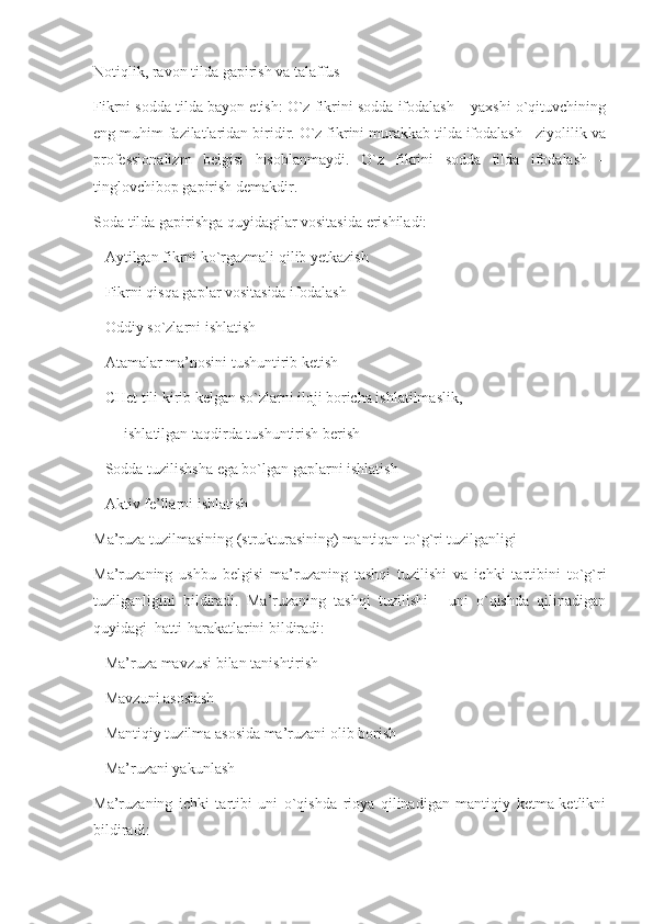 Notiqlik, ravon tilda gapirish va talaffus 
Fikrni sodda tilda bayon etish: O`z fikrini sodda ifodalash – yaxshi o`qituvchining
eng muhim fazilatlaridan biridir. O`z fikrini murakkab tilda ifodalash - ziyolilik va
professionalizm   belgisi   hisoblanmaydi.   O`z   fikrini   sodda   tilda   ifodalash   –
tinglovchibop gapirish demakdir. 
Soda tilda gapirishga quyidagilar vositasida erishiladi:
   Aytilgan fikrni ko`rgazmali qilib yetkazish 
   Fikrni qisqa gaplar vositasida ifodalash 
   Oddiy so`zlarni ishlatish 
   Atamalar ma’nosini tushuntirib ketish
   CHet tili kirib kelgan so`zlarni iloji boricha ishlatilmaslik, 
        ishlatilgan taqdirda tushuntirish berish
   Sodda tuzilishsha ega bo`lgan gaplarni ishlatish 
   Aktiv fe’llarni ishlatish 
Ma’ruza tuzilmasining (strukturasining) mantiqan to`g`ri tuzilganligi
Ma’ruzaning   ushbu   belgisi   ma’ruzaning   tashqi   tuzilishi   va   ichki   tartibini   to`g`ri
tuzilganligini   bildiradi.   Ma’ruzaning   tashqi   tuzilishi   -   uni   o`qishda   qilinadigan
quyidagi  hatti-harakatlarini bildiradi:   
   Ma’ruza mavzusi bilan tanishtirish
   Mavzuni asoslash
   Mantiqiy tuzilma asosida ma’ruzani olib borish
   Ma’ruzani yakunlash
Ma’ruzaning   ichki   tartibi   uni   o`qishda   rioya   qilinadigan   mantiqiy   ketma-ketlikni
bildiradi: 