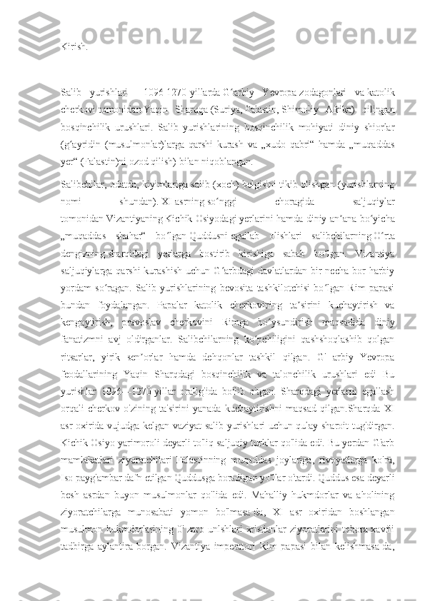 Kirish.
Salib   yurishlari   —   1096 - 1270-yillarda   G arbiy   Yevropaʻ   zodagonlari   va   katolik
cherkovi   tomonidan   Yaqin   Sharqqa   ( Suriya ,   Falastin ,   Shimoliy   Afrika )   qilingan
bosqinchilik   urushlari.   Salib   yurishlarining   bosqinchilik   mohiyati   diniy   shiorlar
(g ayridin   (musulmonlar)larga   qarshi   kurash   va   „xudo   qabri“   hamda   „muqaddas	
ʻ
yer“ (Falastin)ni ozod qilish) bilan niqoblangan.
Salibchilar, odatda, kiyimlariga salib (xoch) belgisini tikib olishgan (yurishlarning
nomi   shundan).   XI-asrning   so nggi   choragida   saljuqiylar	
ʻ
tomonidan   Vizantiyaning   Kichik Osiyodagi   yerlarini hamda diniy an ana bo yicha	
ʼ ʻ
„muqaddas   shahar“   bo lgan	
ʻ   Quddusni   egallab   olishlari   salibchilarning   O rta	ʻ
dengizning   sharqidagi   yerlarga   bostirib   kirishiga   sabab   bo lgan.   Vizantiya	
ʻ
saljuqiylarga  qarshi  kurashish  uchun  G arbdagi  davlatlardan  bir   necha  bor   harbiy	
ʻ
yordam   so ragan.   Salib   yurishlarining   bevosita   tashkilotchisi   bo lgan   Rim   papasi	
ʻ ʻ
bundan   foydalangan.   Papalar   katolik   cherkovining   ta sirini   kuchaytirish   va	
ʼ
kengaytirish,   pravoslav   cherkovini   Rimga   bo ysundirish   maqsadida   diniy	
ʻ
fanatizmni   avj   oldirganlar.   Salibchilarning   ko pchiligini   qashshoqlashib   qolgan	
ʻ
ritsarlar,   yirik   sen orlar   hamda   dehqonlar   tashkil   qilgan.   G'   arbiy   Yevropa	
ʼ
feodallarining   Yaqin   Sharqdagi   bosqinchilik   va   talonchilik   urushlari   edi   Bu
yurishlar   1096—1270-yillar   oralig'ida   bo'lib   o'tgan.   Sharqdagi   yerlarni   egallash
orqali   cherkov   o'zining   ta'sirini   yanada   kuchaytirishni   maqsad   qilgan.Sharqda   XI
asr oxirida vujudga kelgan vaziyat salib yurishlari uchun qulay sharoit tug'dirgan.
Kichik Osiyo yarimoroli deyarli to'liq saljuqiy turklar qo'lida edi. Bu yerdan G'arb
mamlakatlari   ziyoratchilari   Falastinning   muqaddas   joylariga,   rivoyatlarga   ko'ra,
Iso payg'ambar dafn etilgan Quddusga boradigan yo'llar o'tardi. Quddus esa deyarli
besh   asrdan   buyon   musulmonlar   qo'lida   edi.   Mahalliy   hukmdorlar   va   aholining
ziyoratchilarga   munosabati   yomon   bo'lmasa-da,   XI   asr   oxiridan   boshlangan
musulmon hukmdorlarining 0' zaro unlshlari xristianlar ziyoratlarini tobora xavfli
tadbirga   aylantira   borgan.   Vizantiya   imperatori   Rim   papasi   bilan   kelishmasa-da, 