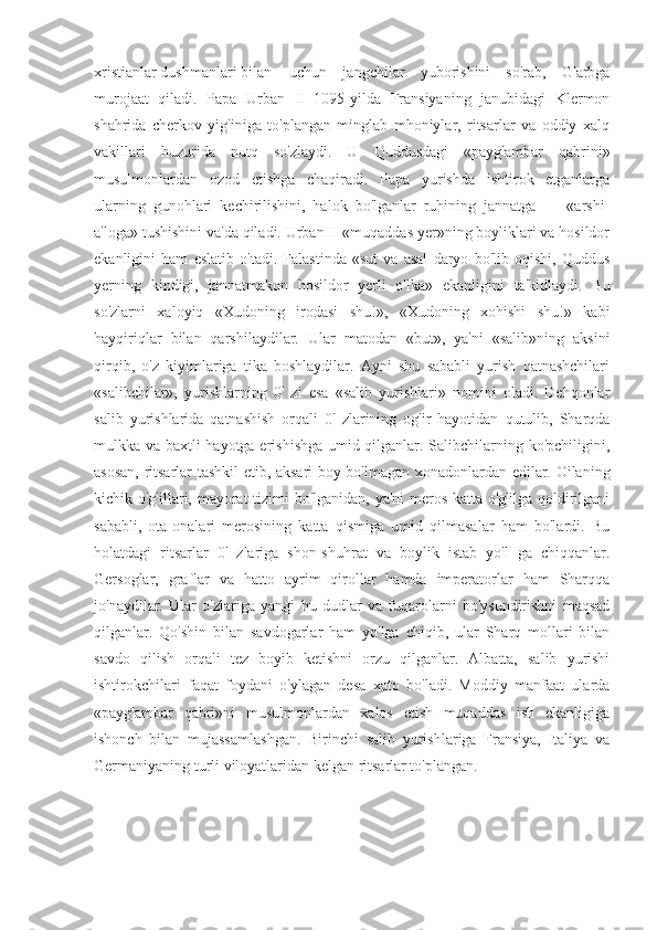 xristianlar dushmanlari bilan uchun   jangchilar   yuborishini   so'rab,   G'arbga
murojaat   qiladi.   Papa   Urban   II   1095-yilda   Fransiyaning   janubidagi   Klermon
shahrida   cherkov   yig'iniga   to'plangan   minglab   mhoniylar,   ritsarlar   va   oddiy   xalq
vakillari   huzurida   nutq   so'zlaydi.   U   Quddusdagi   «payg'ambar   qabrini»
musulmonlardan   ozod   etishga   chaqiradi.   Papa   yurishda   ishtirok   etganlarga
ularning   gunohlari   kechirilishini,   halok   bo'lganlar   ruhining   jannatga   —   «arshi-
a'loga» tushishini va'da qiladi. Urban II «muqaddas yer»ning boyliklari va hosildor
ekanligini   ham   eslatib   o'tadi.   Falastinda   «sut   va   asal   daryo   bo'lib   oqishi,   Quddus
yerning   kindigi,   jannatmakon   hosildor   yerli   o'lka»   ekanligini   ta'kidlaydi.   Bu
so'zlarni   xaloyiq   «Xudoning   irodasi   shu!»,   «Xudoning   xohishi   shu!»   kabi
hayqiriqlar   bilan   qarshilaydilar.   Ular   matodan   «but»,   ya'ni   «salib»ning   aksini
qirqib,   o'z   kiyimlariga   tika   boshlaydilar.   Ayni   shu   sababli   yurish   qatnashchilari
«salibchilar»,   yurishlarning   0'   zi   esa   «salib   yurishlari»   nomini   oladi.   Dehqonlar
salib   yurishlarida   qatnashish   orqali   0'   zlarining   og'ir   hayotidan   qutulib,   Sharqda
mulkka va baxtli hayotga erishishga umid qilganlar. Salibchilarning ko'pchiligini,
asosan, ritsarlar tashkil etib, aksari boy bo'lmagan xonadonlardan edilar. Oilaning
kichik o'g'illari, mayorat  tizimi  bo'lganidan, ya'ni meros katta o'g'ilga qoldirilgani
sababli,   ota-onalari   merosining   katta   qismiga   umid   qilmasalar   ham   bo'lardi.   Bu
holatdagi   ritsarlar   0'   zlariga   shon-shuhrat   va   boylik   istab   yo'l   ga   chiqqanlar.
Gersoglar,   graflar   va   hatto   ayrim   qirollar   hamda   imperatorlar   ham   Sharqqa
jo'naydilar.   Ular   o'zlariga   yangi   hu   dudlar   va   fuqarolarni   bo'ysundirishni   maqsad
qilganlar.   Qo'shin   bilan   savdogarlar   ham   yo'lga   chiqib,   ular   Sharq   mollari   bilan
savdo   qilish   orqali   tez   boyib   ketishni   orzu   qilganlar.   Albatta,   salib   yurishi
ishtirokchilari   faqat   foydani   o'ylagan   desa   xato   bo'ladi.   Moddiy   manfaat   ularda
«payg'ambar   qabri»ni   musulmonlardan   xalos   etish   muqaddas   ish   ekanligiga
ishonch   bilan   mujassamlashgan.   Birinchi   salib   yurishlariga   Fransiya,   Italiya   va
Germaniyaning turli viloyatlaridan kelgan ritsarlar to'plangan. 