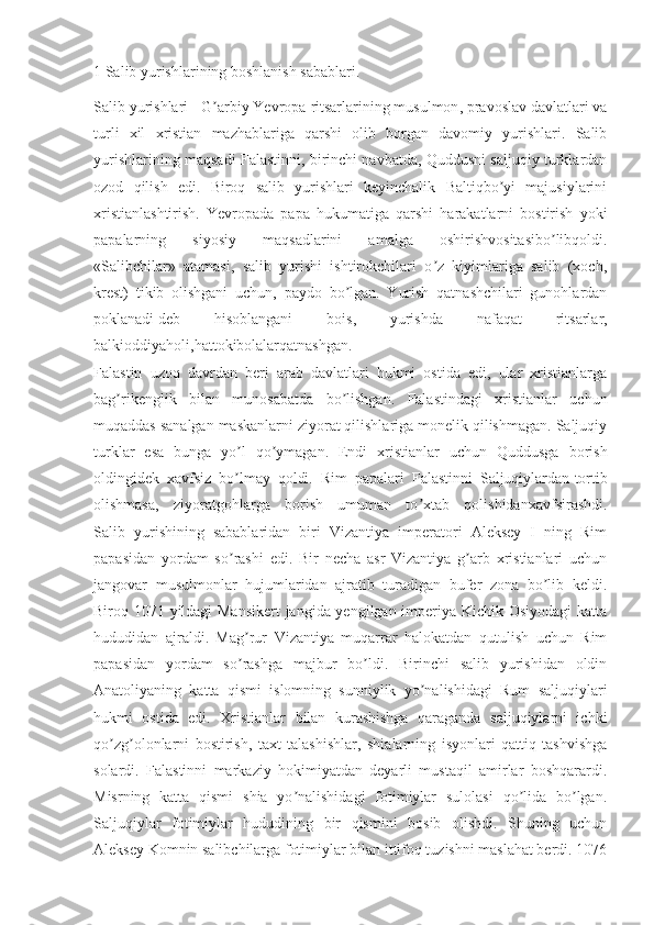 1 Salib yurishlarining boshlanish sabablari.  
Salib yurishlari - G arbiy Yevropaʼ   ritsarlarining musulmon , pravoslav davlatlari va
turli   xil   xristian   mazhablariga   qarshi   olib   borgan   davomiy   yurishlari.   Salib
yurishlarining maqsadi Falastinni, birinchi navbatda, Quddusni saljuqiy turklardan
ozod   qilish   edi.   Biroq   salib   yurishlari   keyinchalik   Baltiqbo yi   majusiylarini	
ʼ
xristianlashtirish.   Yevropada   papa   hukumatiga   qarshi   harakatlarni   bostirish   yoki
papalarning   siyosiy   maqsadlarini   amalga   oshirishvositasibo libqoldi.	
ʼ
«Salibchilar»   atamasi,   salib   yurishi   ishtirokchilari   o z   kiyimlariga   salib   (xoch,	
ʼ
krest)   tikib   olishgani   uchun,   paydo   bo lgan.   Yurish   qatnashchilari   gunohlardan	
ʼ
poklanadi   deb   hisoblangani   bois ,   yurishda   nafaqat   ritsarlar,
balkioddiyaholi,hattokibolalarqatnashgan.
Falastin   uzoq   davrdan   beri   arab   davlatlari   hukmi   ostida   edi,   ular   xristianlarga
bag rikenglik   bilan   munosabatda   bo lishgan.   Falastindagi   xristianlar   uchun	
ʼ ʼ
muqaddas sanalgan maskanlarni ziyorat qilishlariga monelik qilishmagan. Saljuqiy
turklar   esa   bunga   yo l   qo ymagan.   Endi   xristianlar   uchun   Quddusga   borish	
ʼ ʼ
oldingidek   xavfsiz   bo lmay   qoldi.   Rim   papalari   Falastinni   Saljuqiylardan
ʼ   tortib
olishmasa ,   ziyoratgohlarga   borish   umuman   to xtab   qolishidanxavfsirashdi.	
ʼ
Salib   yurishining   sabablaridan   biri   Vizantiya   imperatori   Аleksey   I   ning   Rim
papasidan   yordam   so rashi   edi.   Bir   necha   asr   Vizantiya   g arb   xristianlari   uchun	
ʼ ʼ
jangovar   musulmonlar   hujumlaridan   ajratib   turadigan   bufer   zona   bo lib   keldi.	
ʼ
Biroq 1071 yildagi Mansikert  jangida yengilgan imperiya Kichik Osiyodagi  katta
hududidan   ajraldi.   Mag rur   Vizantiya   muqarrar   halokatdan   qutulish   uchun   Rim	
ʼ
papasidan   yordam   so rashga   majbur   bo ldi.   Birinchi   salib   yurishidan   oldin
ʼ ʼ
Аnatoliyaning   katta   qismi   islomning   sunniylik   yo nalishidagi   Rum   saljuqiylari	
ʼ
hukmi   ostida   edi.   Xristianlar   bilan   kurashishga   qaraganda   saljuqiylarni   ichki
qo zg olonlarni   bostirish,   taxt   talashishlar,   shialarning   isyonlari   qattiq   tashvishga	
ʼ ʼ
solardi.   Falastinni   markaziy   hokimiyatdan   deyarli   mustaqil   amirlar   boshqarardi.
Misrning   katta   qismi   shia   yo nalishidagi   fotimiylar   sulolasi   qo lida   bo lgan.	
ʼ ʼ ʼ
Saljuqiylar   fotimiylar   hududining   bir   qismini   bosib   olishdi.   Shuning   uchun
Аleksey Komnin salibchilarga fotimiylar bilan ittifoq tuzishni maslahat berdi. 1076 