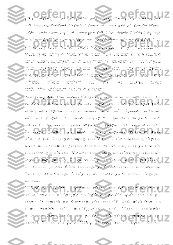 yili saljuqiylar Quddusni egallagan bo lsada, 1098 yili fotimiylar shaharni qaytaribʼ
oldi. Shialar salibchilarni dahshatli dushmandan qutqaruvchi xaloskor deb bilardi.
Lekin   ularning   xom   xayollari   qimmatga   tushdi.   O sha   davrda   G arbiy   Osiyodagi	
ʼ ʼ
musulmon davlatlari taxminan bir vaqtda o z rahbarlarini yo qotib qo yishdi. 1092	
ʼ ʼ ʼ
yili   saljuqiy   sulton   Malikshoh,   vazir   Nizomulmulk ,   1094   yili   Bag dodda   Аl-	
ʼ
Muqtadiy   va   fotimiy   Аl-Mustansir   vafot   etdi.   Bu   voqealardan   so ng   Misrda   taxt	
ʼ
uchun   kurash,   Saljuqiylar   davlatida   ayirmachilik   harakatlari   avj   oldi,   Suriyada
o zaro   urushuvchi   mayda   davlatlar   vujudga   keldi.   Yurish   boshlangach,	
ʼ
Vizantiyaga   yordam   berish   ikkinchi   darajali   masalaga   aylandi.   Urban   istilo
qilinajak   o lkalar   aholisini   qatl   etish   va   talashga   ruxsat	
ʼ
berdi.   Uningfikricha ,qurbonlardinsizhisoblanardi.
Ispaniyadagi rekonkista harakati, Sitsiliyaning normanlar tomonidan bosib olinishi
va   Shimoliy   Аfrika   qirg oqlariga   bosqin   uyushtirishi   G arbiy   Yevropaning   XI	
ʼ ʼ
asrdagi   tashqi   siyosatini   belgilab   berardi.   Birinchi   bo lib   Quddusni   turklardan	
ʼ
tortib   olish   g oyasini   Rim   papasi   Grigoriy   VII   ilgari   surdi   va   yurishni   o zi	
ʼ ʼ
boshqarishni xohladi. Uning chaqiruviga 50 mingga yaqin kishi quloq osdi. Lekin
Germaniya   imperatori   bilan   kurash   papaning   g oyalarini   amalga   oshirishga	
ʼ
to sqinlik   qildi.   Grigoriydan   keyingi   papa   Viktor   III   o tmishdoshining   g oyasini	
ʼ ʼ ʼ
davom   ettirib   salibchilar   gunohini   kechishini   ma lum   qildi,   biroq   yurishda   o zi	
ʼ ʼ
qatnashmasligini ta kidladi. Musulmonlarning dengizdan bo ladigan bosqinlaridan	
ʼ ʼ
aziyat   chekayotgan   Piza,   Genuya   va   Italiyaning   boshqa   dengizbo yi   hududlari	
ʼ
aholisi   flotni   jihozlab   Аfrika   sohillariga   yurish   boshlashdi.   Bosqin   davomida
Tunisning   ikkita   shahriga   o t   qo yildi,   lekin   mazkur   yurish   ommani   o ziga   jalb	
ʼ ʼ ʼ
etolmadi.
1095   yil   martda   Urban   II   Pyachentsa   soborida   qatnashdi.   Bunda   xristianlarga
taalluqli masalalar ko rilgan, yig in so ngida salib yurishini uyushtirish haqida gap	
ʼ ʼ ʼ
borgan.   18   noyabrda   esa   Klermonda   sobor   chaqirildi.   Unda   xristianlarga   oid
barcha   masalalar   ko rib   chiqildi,	
ʼ   jumladan ,   qirol   Filippning   cherkovdan
chetlatilishi   ham.   Oxirida   salib   yurishini   tashkillashtirish   masalasi   o rtaga	
ʼ
tashlandi.   Birinchi   salib   yurishi   1095   yil   26   noyabr   kuni   Fransiyaning   Klermon 