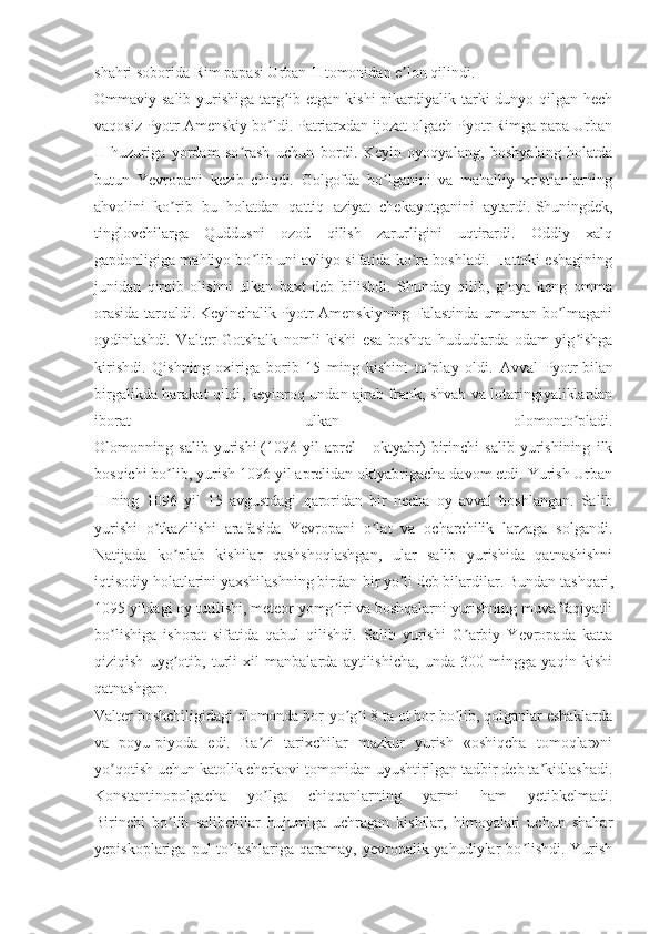 shahri soborida Rim papasi Urban II tomonidan e lon qilindi.ʼ
Ommaviy salib yurishiga targ ib etgan kishi  pikardiyalik tarki dunyo qilgan hech	
ʼ
vaqosiz Pyotr Аmenskiy bo ldi. Patriarxdan ijozat olgach Pyotr Rimga papa Urban	
ʼ
II   huzuriga   yordam   so rash   uchun   bordi.   Keyin   oyoqyalang,   boshyalang   holatda	
ʼ
butun   Yevropani   kezib   chiqdi.   Golgofda   bo lganini   va   mahalliy   xristianlarning	
ʼ
ahvolini   ko rib   bu   holatdan   qattiq   aziyat   chekayotganini   aytardi.	
ʼ   Shuningdek ,
tinglovchilarga   Quddusni   ozod   qilish   zarurligini   uqtirardi.   Oddiy   xalq
gapdonligiga mahliyo bo lib uni avliyo sifatida ko ra boshladi. Hattoki eshagining	
ʼ ʼ
junidan   qirqib   olishni   ulkan   baxt   deb   bilishdi.   Shunday   qilib,   g oya   keng   omma	
ʼ
orasida tarqaldi. Keyinchalik Pyotr Аmenskiyning Falastinda umuman bo lmagani	
ʼ
oydinlashdi.   Valter   Gotshalk   nomli   kishi   esa   boshqa   hududlarda   odam   yig ishga	
ʼ
kirishdi.   Qishning   oxiriga   borib   15   ming   kishini   to play   oldi.   Аvval   Pyotr	
ʼ   bilan
birgalikda harakat qildi , keyinroq undan ajrab frank, shvab va lotaringiyaliklardan
iborat   ulkan   olomonto pladi.	
ʼ
Olomonning   salib   yurishi   (1096   yil   aprel   -   oktyabr)   birinchi   salib   yurishining   ilk
bosqichi bo lib, yurish 1096 yil aprelidan oktyabrigacha davom etdi. Yurish Urban	
ʼ
II   ning   1096   yil   15   avgustdagi   qaroridan   bir   necha   oy   avval   boshlangan.   Salib
yurishi   o tkazilishi   arafasida   Yevropani   o lat   va   ocharchilik   larzaga   solgandi.	
ʼ ʼ
Natijada   ko plab   kishilar   qashshoqlashgan,   ular   salib   yurishida   qatnashishni	
ʼ
iqtisodiy holatlarini yaxshilashning birdan-bir yo li deb bilardilar.	
ʼ   Bundan tashqari ,
1095 yildagi oy tutilishi, meteor yomg iri va boshqalarni yurishning muvaffaqiyatli	
ʼ
bo lishiga   ishorat   sifatida   qabul   qilishdi.   Salib   yurishi   G arbiy   Yevropada   katta	
ʼ ʼ
qiziqish   uyg otib,   turli   xil   manbalarda   aytilishicha,   unda   300   mingga   yaqin   kishi	
ʼ
qatnashgan.  
Valter boshchiligidagi olomonda bor-yo g i 8 ta ot bor bo lib, qolganlar eshaklarda	
ʼ ʼ ʼ
va   poyu-piyoda   edi.   Ba zi   tarixchilar   mazkur   yurish   «oshiqcha   tomoqlar»ni	
ʼ
yo qotish uchun katolik cherkovi tomonidan uyushtirilgan tadbir deb ta kidlashadi.	
ʼ ʼ
Konstantinopolgacha   yo lga   chiqqanlarning   yarmi   ham   yetibkelmadi.	
ʼ
Birinchi   bo lib   salibchilar   hujumiga   uchragan   kishilar,   himoyalari   uchun   shahar	
ʼ
yepiskoplariga  pul  to lashlariga  qaramay,  yevropalik yahudiylar  bo lishdi.  Yurish	
ʼ ʼ 