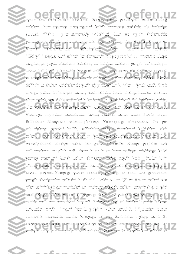 aynan   shu   shaharlardan   boshlandi.   Mayns   shahri   yahudiylari   salibchilarning
bolalarni   ham   ayamay   qirayotganini   ko rib   ommaviy   ravishda   o z   jonlarigaʼ ʼ
suiqasd   qilishdi.   Pyotr   Аmenskiy   izdoshlari   Ruan   va   Kyoln   shaharlarida
yahudiylarni qatag on qildi. Shuningdek, Reyn bo yidagi Trir, Maynts, Shpeyer va	
ʼ ʼ
Vorms   shaharlaridagi   yahudiylarni   ham   talon-toroj   etishdi.
1096 yil  1 avgust  kuni  salibchilar  Konstantinopolga  yetib keldi. Imperator  ularga
belgilangan   joyda   ritsarlarni   kutishni,   bu   holatda   turklarni   yengib   bo lmasligini	
ʼ
tushuntirdi. Pyotr bilan suhbatlashgach uning bir xayolparast ekanini tezda payqadi
va sovg alar berib qo shiniga shaharda zo ravonlik qilmaslikni buyurishini uqtirdi.	
ʼ ʼ ʼ
Salibchilar   shahar   ko chalarida   yurib   ajoyibotlardan   ko zlari   o ynab   ketdi.   Sotib	
ʼ ʼ ʼ
olishga   pullari   bo lmagani   uchun,   kuch   ishlatib   tortib   olishga   harakat   qilishdi.	
ʼ
Shuningdek, xavfsizlik xodimlari bilan janjallar uyushtirishdi. Salibchilar nazarida,
ular   xristianlar   dushmanlariga   qarshi   kurashdan   kuch   bilan   ushlab   qolingandi.
Vizantiya   imperatori   bezorilardan   tezroq   qutulish   uchun   ularni   Bosfor   orqali
Salibchilar   Nikeyadan   shimoli-g arbdagi   Yelenopolga   o rnashishdi.   Bu   yer	
ʼ ʼ
saljuqiylarga   qarashli   bo lib,   salibchilar   ehtiyot   choralarini   ko rishlari   talab	
ʼ ʼ
etilardi.  Lekin  o zboshimcha  olomon Pyotrning  buyrug iga  itoat  qilmay  atrofdagi	
ʼ ʼ
manzilgohlarni   talashga   tushdi.   Bir   guruh   salibchilar   Nikeya   yaqinida   turk
bo linmalarini   mag lub   etdi.   Pyotr   bular   bilan   biror   natijaga   erishishga   ko zi	
ʼ ʼ ʼ
yetmay   ritsarlarni   kutish   uchun   Konstantinopolga   qaytib   ketdi.   Oradan   ko p	
ʼ
o tmay salibchilar halokatga uchradi. Reno de Brey boshliq katta guruh Saljuqiylar	
ʼ
davlati   poytaxti   Nikeyaga   yurish   boshladi ,   yo ldagi   oz   sonli   turk   garnizonini	
ʼ
yengib   Kserigordon   qal asini   bosib   oldi.   Lekin   sulton   Qilich   Аrslon   qal ani   suv	
ʼ ʼ
bilan   ta minlaydigan   manbalaridan   mahrum   qilgach,   qal ani   topshirishga   to g ri	
ʼ ʼ ʼ ʼ
keldi.   Keyin   sulton   salibchilar   lageriga   josuslarni   yuborib   Nikeya   egallangani
haqida   ma lumot   tarqatishni   buyurdi.   Yelenopoldagi   salibchilar   lagerida   Nikeya	
ʼ
turklardan   tortib   olingani   haqida   yolg on   xabar   tarqaldi.   O ljalardan   quruq	
ʼ ʼ
qolmaslik   maqsadida   barcha   Nikeyaga   oshiqdi.   Salibchilar   hiylaga   uchib   21
oktyabr   kuni   turklar   tomonidan   Nikeya   va   Drakon   manzilgohlari   orasidagi   tor
vodiyga qo yilgan qopqonga tushib qolishdi. Taxminan 25 oktyabr kuni salibchilar	
ʼ 