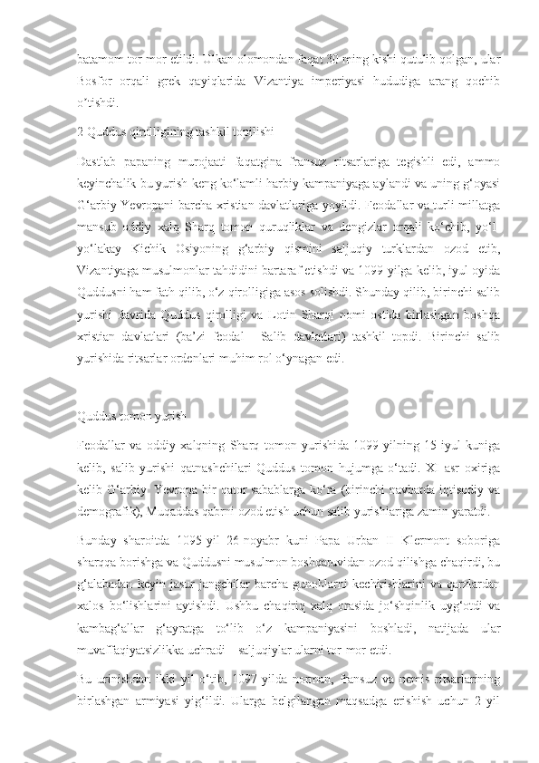 batamom tor-mor etildi. Ulkan olomondan faqat 30 ming kishi qutulib qolgan, ular
Bosfor   orqali   grek   qayiqlarida   Vizantiya   imperiyasi   hududiga   arang   qochib
o tishdi.ʼ
2 Quddus qirolligining tashkil topilishi
Dastlab   papaning   murojaati   faqatgina   fransuz   ritsarlariga   tegishli   edi,   ammo
keyinchalik bu yurish keng ko‘lamli harbiy kampaniyaga aylandi va uning g‘oyasi
G‘arbiy Yevropani barcha xristian davlatlariga yoyildi. Feodallar va turli millatga
mansub   oddiy   xalq   Sharq   tomon   quruqliklar   va   dengizlar   orqali   ko‘chib,   yo‘l-
yo‘lakay   Kichik   Osiyoning   g‘arbiy   qismini   saljuqiy   turklardan   ozod   etib,
Vizantiyaga musulmonlar tahdidini bartaraf etishdi va 1099-yilga kelib, iyul oyida
Quddusni ham fath qilib, o‘z qirolligiga asos solishdi. Shunday qilib, birinchi salib
yurishi   davrida   Quddus   qirolligi   va   Lotin   Sharqi   nomi   ostida   birlashgan   boshqa
xristian   davlatlari   (ba’zi   feodal   –   Salib   davlatlari )   tashkil   topdi.   Birinchi   salib
yurishida   ritsarlar ordenlari   muhim rol o‘ynagan edi.
Quddus tomon yurish
Feodallar   va   oddiy   xalqning   Sharq   tomon   yurishida   1099-yilning   15-iyul   kuniga
kelib,   salib   yurishi   qatnashchilari   Quddus   tomon   hujumga   o‘tadi.   XI   asr   oxiriga
kelib G‘arbiy     Yevropa  bir   qator   sabablarga  ko‘ra  (birinchi   navbatda iqtisodiy  va
demografik),   Muqaddas qabrni   ozod etish uchun salib yurishlariga zamin yaratdi.
Bunday   sharoitda   1095-yil   26-noyabr   kuni   Papa   Urban   II   Klermont   soboriga
sharqqa borishga va Quddusni musulmon boshqaruvidan ozod qilishga chaqirdi, bu
g ‘
֥ alabadan   keyin   jasur   jangchilar   barcha   gunohlarni   kechirishlarini   va   qarzlardan
xalos   bo‘lishlarini   aytishdi.   Ushbu   chaqiriq   xalq   orasida   jo‘shqinlik   uyg‘otdi   va
kambag‘allar   g‘ayratga   to‘lib   o‘z   kampaniyasini   boshladi,   natijada   ular
muvaffaqiyatsizlikka uchradi – saljuqiylar ularni tor-mor etdi.
Bu   urinishdan   ikki   yil   o‘tib,   1097-yilda   norman,   fransuz   va   nemis   ritsarlarining
birlashgan   armiyasi   yig‘ildi.   Ularga   belgilangan   maqsadga   erishish   uchun   2   yil 