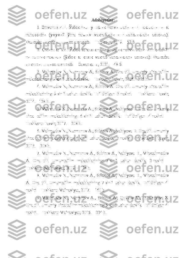 Adabiyotlar:
1.   Эрматов   И.Р.   Ўзбек   тилшунослик   терминларининг   шаклланиши   ва
тараққиёти   (умумий   ўрта   таълим   мактабларининг   дарсликлари   асосида).
Фалсафа доктори. ... дисс. автореф. – Т ошкент , 2019.  – 52 б.
2.  Қодирова Б.И.  Ўзбек ва қозоқ тилшунослик терминларининг қиёсий-
типологик   таҳлили   (ўзбек   ва   қозоқ   мактаб   дарсликлари   асосида).   Фалсафа
доктори. ... дисс. автореф. –  Самарқанд , 20 21 .  – 48 б.
3.   Mahmudov   N,   Nurmonov   А ,   Sobirov   A.   Ona   tili.   Umumiy   o‘rta   ta’lim
maktablarining 9-sinfi uchun darslik. – Toshkent: Tasvir, 2006. –126 b.
4 .   Mahmudov   N,   Nurmonov   А ,   Sobirov   A.   Ona   tili.   Umumiy   o‘rta   ta’lim
maktablarining   9-sinfi   uchun   darslik.   To‘ldirilgan   3-nashri.   –   Toshkent:   Tasvir,
2014. –128 b.
5 . Mahmudov N., Nurmonov A., Sobirov A., Nabiyeva D. Ona tili. Umumiy
o‘rta   ta’lim   maktablarining   6-sinfi   uchun   darslik.   To‘ldirilgan   4-nashri.   –
Toshkent :  Tasvir, 2017. – 208 b.
6 . Mahmudov N., Nurmonov A., Sobirov A., Nabiyeva D. Ona tili. Umumiy
o‘rta   ta’lim   maktablarining   6-sinfi   uchun   darslik.   3-nashri.   –   Toshkent :   Tasvir,
2013. – 208 b.
7 .   Mahmudov  N., Nurmonov  A., Sobirov  A.,  Nabiyeva  D., Mirzaahmedov
A.   Ona   tili.   Umumta’lim   maktablarining   7-sinfi   uchun   darslik.   2-nashri   –
Toshkent: Ma’naviyat, 2009 . – 128 b.
8. Mahmudov  N.,  Nurmonov A.,  Sobirov A.,  Nabiyeva  D.,  Mirzaahmedov
A.   Ona   tili.   Umumta’lim   maktablarining   7-sinfi   uchun   darslik.   To‘ldirilgan   4-
nashri  – Toshkent: Ma’naviyat ,  2017. –  160 b.
9 .   Mahmudov   N.,   Nurmonov   A.,   Sobirov   A.,   Qodirov   V.,   Jo‘raboyeva   Z.
Ona tili. Umumiy o‘rta ta’lim maktablarining 5-sinfi  uchun darslik. To‘ldirilgan 4-
nashri. – T о shkent: Ma’naviyat, 201 5.  – 224 b.
  