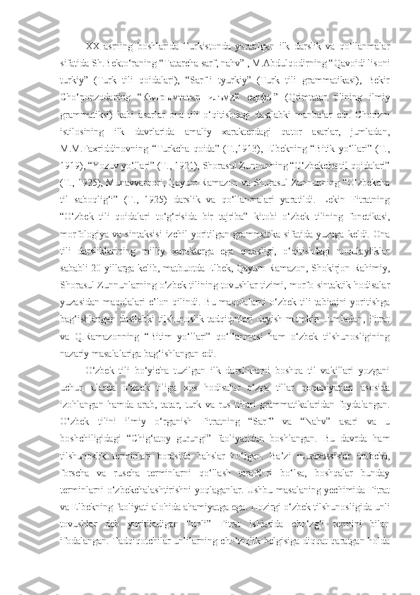 XX   asrning   boshlarida   Turkistonda   yaratilgan   ilk   darslik   va   qo‘llanmalar
sifatida  Sh.Bekto‘raning “Tatarcha sarf, nahv” , M.Abdulqodirning “Qavoidi lisoni
turkiy”   (Turk   tili   qoidalari),   “Sarf-i   tyurkiy”   (Turk   tili   grammatikasi),   Bekir
Cho‘ponzodaning   “ Къырымтатар   илъмий   сарфы ”   (Qrimtatar   tilining   ilmiy
grammatiksi)   kabi   asarlar   ona   tili   o‘qitishdagi   dastlabki   manbalar   edi.   Chorizm
istilosining   ilk   davrlarida   amaliy   xarakterdagi   qator   asarlar,   jumladan,
M.M.Faxriddinovning   “Turkcha   qoida”   (T.,1913),   Elbekning   “Bitik   yo‘llari”   (T.,
1919), “Yozuv yo‘llari” (T., 1921),  Shorasul Zunnun ning “O‘zbekcha til qoidalari”
(T., 1925), Munavvarqori, Qayum Ramazon va Shorasul Zunnunning “O‘zbekcha
til   saboqlig‘i”   (T.,   1925)   darslik   va   qo‘llanmalari   yaratildi.   Lekin   Fitratning
“O‘zbek   tili   qoidalari   to‘g‘risida   bir   tajriba”   kitobi   o‘zbek   tilining   fonetikasi,
morfologiya  va  sintaksisi  izchil  yoritilgan  grammatika   sifatida  yuzaga  keldi.  Ona
tili   darsliklarining   milliy   xarakterga   ega   emasligi,   o‘qitishdagi   noqulayliklar
sababli 20-yillarga kelib, matbuotda Elbek, Qayum Ramazon, Shokirjon Rahimiy,
Shorasul Zunnunlarning o‘zbek tilining tovushlar tizimi, morfo-sintaktik hodisalar
yuzasidan  maqolalari  e’lon qilindi. Bu maqolalarni  o‘zbek tili  tabiatini  yoritishga
bag‘ishlangan  dastlabki  tilshunoslik tadqiqotlari  deyish mumkin. Jumladan,  Fitrat
va   Q.Ramazonning   “Bitim   yo‘llari”   qo‘llanmasi   ham   o‘zbek   tilshunosligining
nazariy masalalariga bag‘ishlangan edi. 
O‘zbek   tili   bo‘yicha   tuzilgan   ilk   darsliklarni   boshqa   til   vakillari   yozgani
uchun   ularda   o‘zbek   tiliga   xos   hodisalar   o‘zga   tillar   qonuniyatlari   asosida
izohlangan   hamda   arab,   tatar,   turk   va   rus   tillari   grammatikalaridan   foydalangan.
O‘zbek   tilini   ilmiy   o‘rganish   Fitratning   “Sarf”   va   “Nahv”   asari   va   u
boshchiligidagi   “Chig‘atoy   gurungi”   faoliyatidan   boshlangan.   Bu   davrda   ham
tilshunoslik   terminlari   borasida   bahslar   bo‘lgan.   Ba’zi   mutaxassislar   arabcha,
forscha   va   ruscha   terminlarni   qo‘llash   tarafdori   bo‘lsa,   boshqalar   bunday
terminlarni o‘zbekchalashtirishni yoqlaganlar. Ushbu masalaning yechimida Fitrat
va Elbekning faoliyati alohida ahamiyatga ega.  Hozirgi o‘zbek tilshunosligida unli
tovushlar   deb   yuritiladigan   “unli”   Fitrat   ishlarida   cho‘zg‘i   termini   bilan
ifodalangan.   Tadqiqotchilar unlilarning cho‘ziqlik belgisiga diqqat qaratgan holda 