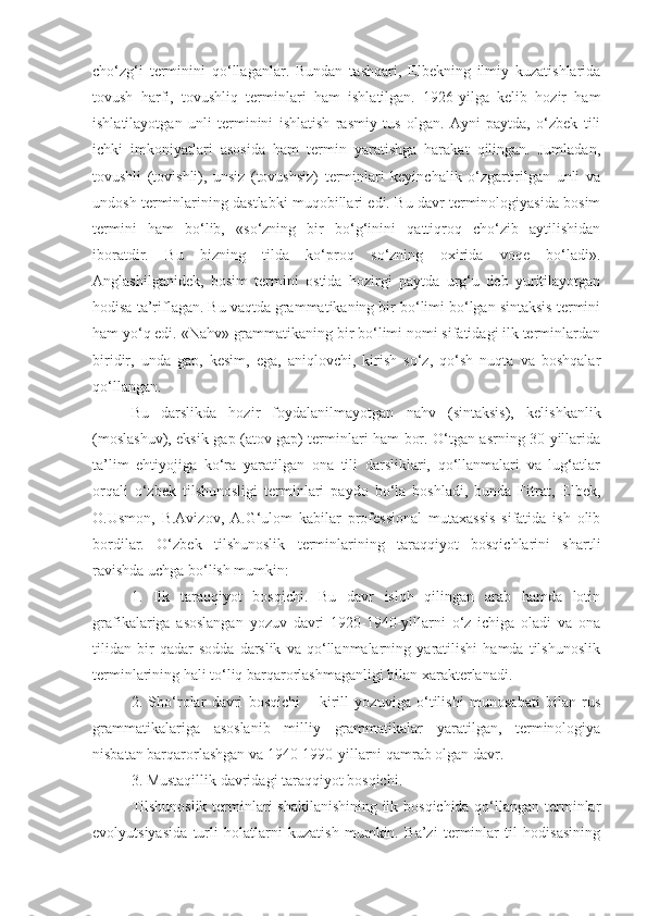 cho‘zg‘i   terminini   qo‘llaganlar.   Bundan   tashqari,   Elbekning   ilmiy   kuzatishlarida
tovush   harfi,   tovushliq   terminlari   ham   ishlatilgan.   1926-yilga   kelib   hozir   ham
ishlatilayotgan   unli   terminini   ishlatish   rasmiy   tus   olgan.   Ayni   paytda,   o‘zbek   tili
ichki   imkoniyatlari   asosida   ham   termin   yaratishga   harakat   qilingan.   Jumladan,
tovushli   (tovishli),   unsiz   (tovushsiz)   terminlari   keyinchalik   o‘zgartirilgan   unli   va
undosh terminlarining dastlabki muqobillari edi. Bu davr terminologiyasida bosim
termini   ham   bo‘lib,   «so‘zning   bir   bo‘g‘inini   qattiqroq   cho‘zib   aytilishidan
iboratdir.   Bu   bizning   tilda   ko‘proq   so‘zning   oxirida   voqe   bo‘ladi».
Anglashilganidek,   bosim   termini   ostida   hozirgi   paytda   urg‘u   deb   yuritilayotgan
hodisa ta’riflagan. Bu vaqtda grammatikaning bir bo‘limi bo‘lgan sintaksis termini
ham yo‘q edi. «Nahv» grammatikaning bir bo‘limi nomi sifatidagi ilk terminlardan
biridir,   unda   gap,   kesim,   ega,   aniqlovchi,   kirish   so‘z,   qo‘sh   nuqta   va   boshqalar
qo‘llangan.
Bu   darslikda   hozir   foydalanilmayotgan   nahv   (sintaksis),   kelishkanlik
(moslashuv), eksik gap (atov gap) terminlari ham bor. O‘tgan asrning 30-yillarida
ta’lim   ehtiyojiga   ko‘ra   yaratilgan   ona   tili   darsliklari,   qo‘llanmalari   va   lug‘atlar
orqali   o‘zbek   tilshunosligi   terminlari   paydo   bo‘la   boshladi,   bunda   Fitrat,   Elbek,
O.Usmon,   B.Avizov,   A.G‘ulom   kabilar   professional   mutaxassis   sifatida   ish   olib
bordilar.   O‘zbek   tilshunoslik   terminlarining   taraqqiyot   bosqichlarini   shartli
ravishda uchga bo‘lish mumkin: 
1.   Ilk   taraqqiyot   bosqichi.   Bu   davr   isloh   qilingan   arab   hamda   lotin
grafikalariga   asoslangan   yozuv   davri   1920-1940-yillarni   o‘z   ichiga   oladi   va   ona
tilidan   bir   qadar   sodda   darslik   va   qo‘llanmalarning   yaratilishi   hamda   tilshunoslik
terminlarining hali to‘liq barqarorlashmaganligi bilan xarakterlanadi. 
2.   Sho‘rolar   davri   bosqichi   –   kirill   yozuviga   o‘tilishi   munosabati   bilan   rus
grammatikalariga   asoslanib   milliy   grammatikalar   yaratilgan,   terminologiya
nisbatan barqarorlashgan va 1940-1990-yillarni qamrab olgan davr. 
3. Mustaqillik davridagi taraqqiyot bosqichi. 
Tilshunoslik terminlari shakllanishining ilk bosqichida qo‘llangan terminlar
evolyutsiyasida   turli   holatlarni   kuzatish   mumkin.   Ba’zi   terminlar   til   hodisasining 