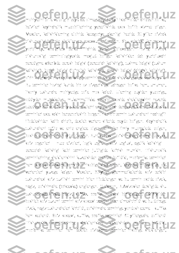 mohiyatini to‘la va to‘g‘ri qayd eta olmaganligi tufayli iste’moldan chiqqan bo‘lsa,
ba’zilari   keyinchalik   muqobillarining   yaratilishida   asos   bo‘lib   xizmat   qilgan.
Masalan,   kelishiklarning   alohida   kategoriya   ekanligi   haqida   20-yillar   o‘zbek
tilshunosligida   aniq   shakllangan   tasavvur   bo‘lmagan.   Shu   sababli   ular   maxsus
yoritilmay,   «belgilar»   turkumi   ichida   sanab   o‘tilavergan.   Hozirgi   o‘zbek
tilshunosligi   terminologiyasida   mavjud   bo‘lgan   kelishiklar   deb   yuritiluvchi
paradigma   «Sarf»da   qarash   belgisi   (qaratqich   kelishigi),   tushma   belgisi   (tushum
kelishigi),   borish   belgisi   (jo‘nalish   kelishigi),   chiqish   belgisi   (chiqish   kelishigi),
o‘rin  belgisi   (o‘rin-payt   kelishigi)   terminlari   asosida   shakllanganiga   shubha   yo‘q.
Bu   terminlar   hozirgi   kunda   bir   oz   o‘zgarishga   uchragan   bo‘lsa   ham,   umuman,
lisoniy   tushuncha   mohiyatiga   to‘la   mos   keladi.   Ularning   quyidan   yuqoriga,
oddiydan   murakkabga,   mukammallikka   prinsipi   asosida   shakllanishini   nazarda
tutadigan bo‘lsak, lisoniy tushunchalarni anglata olish darajasiga ko‘ra tilshunoslik
terminlari  asta-sekin  barqarorlashib  borgan.  Har  bir  termin tushunchani   nechog‘li
ifodalashidan   kelib   chiqib,   dastlab   variant   sifatida   paydo   bo‘lgan.   Keyinchalik
tushunchani   to‘liq   va   aniq   anglata   olgan   terminlar   ilmiy   muomalada   qolgan,
boshqalari iste’moldan chiqib ketgan. Buni suffiks – qo‘shimcha, fonema – tovush,
so‘z   organlari   –   nutq   a’zolari,   logik   urg‘u   –   so‘z   urg‘usi,   egalik   kelishigi   –
qaratqich   kelishigi   kabi   terminlar   juftligida   ko‘rish   mumkin.   Tilshunoslik
terminlarining   shakllanishini   kuzatishdan   ma’lum   bo‘ldiki,   morfemika   terminlari
ham   dastlab   o‘zlashma   terminlar   hisobiga   shakllangan,   keyinroq   milliy   tilga   oid
variantlari   yuzaga   kelgan.   Masalan,   30-yillar   grammatikalarida   so‘z   tarkibi
tushunchasi   so‘z   tuzilishi   termini   bilan   ifodalangan   va   bu   termin   ostida   o‘zak,
negiz,   qo‘shimcha   (pristavka)   anglangan.   O.Usmon,   B.Avizovlar   darsligida   shu
tushunchaga   o‘zak,   negiz,   suffiks,   prefiks   hodisasi   biriktirilgan.   1943-yildan
boshlab so‘z tuzumi termini so‘z sostavi  termini bilan almashtirildi va bu doiraga
o‘zak, negiz tushunchalari kiritildi, qo‘shimcha terminiga yondosh atama – suffiks
ham   saqlandi.   So‘z   sostavi,   suffiks,   prefiks   terminlari   60-yillargacha   qo‘llandi
Tilshunoslik   terminlarining   shakllanishini   kuzatishdan   ma’lum   bo‘ldiki,
morfemika   terminlari   ham   dastlab   o‘zlashma   terminlar   hisobiga   shakllangan, 