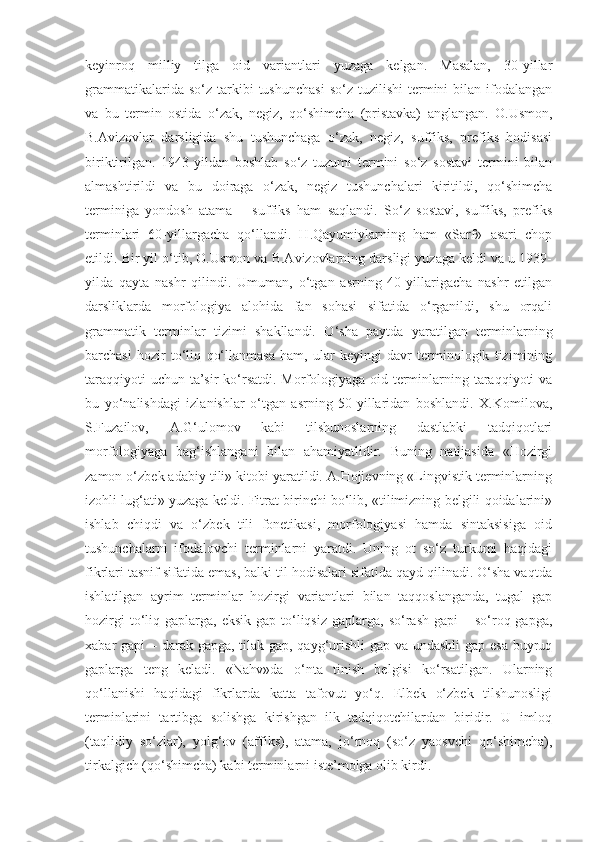 keyinroq   milliy   tilga   oid   variantlari   yuzaga   kelgan.   Masalan,   30-yillar
grammatikalarida  so‘z   tarkibi  tushunchasi  so‘z  tuzilishi   termini  bilan  ifodalangan
va   bu   termin   ostida   o‘zak,   negiz,   qo‘shimcha   (pristavka)   anglangan.   O.Usmon,
B.Avizovlar   darsligida   shu   tushunchaga   o‘zak,   negiz,   suffiks,   prefiks   hodisasi
biriktirilgan.   1943-yildan   boshlab   so‘z   tuzumi   termini   so‘z   sostavi   termini   bilan
almashtirildi   va   bu   doiraga   o‘zak,   negiz   tushunchalari   kiritildi,   qo‘shimcha
terminiga   yondosh   atama   –   suffiks   ham   saqlandi.   So‘z   sostavi,   suffiks,   prefiks
terminlari   60-yillargacha   qo‘llandi.   H.Qayumiylarning   ham   «Sarf»   asari   chop
etildi. Bir yil o‘tib, O.Usmon va B.Avizovlarning darsligi yuzaga keldi va u 1939-
yilda   qayta   nashr   qilindi.   Umuman,   o‘tgan   asrning   40-yillarigacha   nashr   etilgan
darsliklarda   morfologiya   alohida   fan   sohasi   sifatida   o‘rganildi,   shu   orqali
grammatik   terminlar   tizimi   shakllandi.   O‘sha   paytda   yaratilgan   terminlarning
barchasi   hozir   to‘liq   qo‘llanmasa   ham,   ular   keyingi   davr   terminologik   tizimining
taraqqiyoti  uchun ta’sir  ko‘rsatdi. Morfologiyaga oid terminlarning taraqqiyoti va
bu   yo‘nalishdagi   izlanishlar   o‘tgan   asrning   50-yillaridan   boshlandi.   X.Komilova,
S.Fuzailov,   A.G‘ulomov   kabi   tilshunoslarning   dastlabki   tadqiqotlari
morfologiyaga   bag‘ishlangani   bilan   ahamiyatlidir.   Buning   natijasida   «Hozirgi
zamon o‘zbek adabiy tili» kitobi yaratildi. A.Hojievning «Lingvistik terminlarning
izohli lug‘ati» yuzaga keldi. Fitrat birinchi bo‘lib, «tilimizning belgili qoidalarini»
ishlab   chiqdi   va   o‘zbek   tili   fonetikasi,   morfologiyasi   hamda   sintaksisiga   oid
tushunchalarni   ifodalovchi   terminlarni   yaratdi.   Uning   ot   so‘z   turkumi   haqidagi
fikrlari tasnif sifatida emas, balki til hodisalari sifatida qayd qilinadi. O‘sha vaqtda
ishlatilgan   ayrim   terminlar   hozirgi   variantlari   bilan   taqqoslanganda,   tugal   gap
hozirgi   to‘liq  gaplarga, eksik  gap  to‘liqsiz  gaplarga,  so‘rash  gapi  –  so‘roq  gapga,
xabar gapi – darak gapga, tilak gap, qayg‘urishli  gap va undashli  gap esa buyruq
gaplarga   teng   keladi.   «Nahv»da   o‘nta   tinish   belgisi   ko‘rsatilgan.   Ularning
qo‘llanishi   haqidagi   fikrlarda   katta   tafovut   yo‘q.   Elbek   o‘zbek   tilshunosligi
terminlarini   tartibga   solishga   kirishgan   ilk   tadqiqotchilardan   biridir.   U   imloq
(taqlidiy   so‘zlar),   yolg‘ov   (affiks),   atama,   jo‘rnoq   (so‘z   yaosvchi   qo‘shimcha),
tirkalgich (qo‘shimcha) kabi terminlarni iste’molga olib kirdi.  