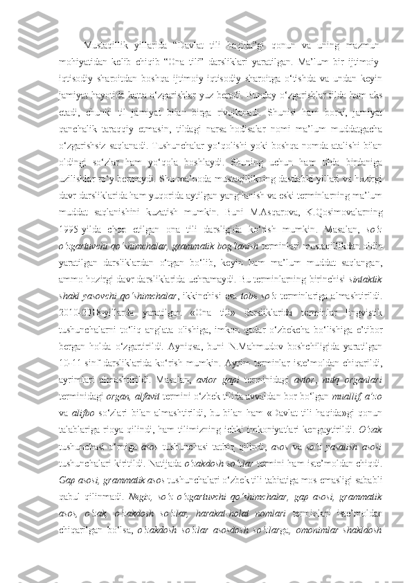 Mustaqillik   yillarida   “Davlat   tili   haqida”gi   qonun   va   uning   mazmun-
mohiyatidan   kelib   chiqib   “Ona   tili”   darsliklari   yaratilgan.   Ma’lum   bir   ijtimoiy-
iqtisodiy   sharoitdan   boshqa   ijtimoiy-iqtisodiy   sharoitga   o‘tishda   va   undan   keyin
jamiyat hayotida katta o‘zgarishlar yuz beradi. Bunday o‘zgarishlar tilda ham aks
etadi,   chunki   til   jamiyat   bilan   birga   rivojlanadi.   Shunisi   ham   borki,   jamiyat
qanchalik   taraqqiy   etmasin,   tildagi   narsa-hodisalar   nomi   ma’lum   muddatgacha
o‘zgarishsiz   saqlanadi.  Tushunchalar   yo‘qolishi   yoki  boshqa   nomda  atalishi  bilan
oldingi   so‘zlar   ham   yo‘qola   boshlaydi.   Shuning   uchun   ham   tilda   birdaniga
uzilishlar ro‘y bermaydi. Shu ma’noda mustaqillikning dastlabki yillari va hozirgi
davr darsliklarida ham yuqorida aytilgan yangilanish va eski terminlarning ma’lum
muddat   saqlanishini   kuzatish   mumkin.   Buni   M.Asqarova,   K.Qosimovalarning
1995-yilda   chop   etilgan   ona   tili   darsligida   ko‘rish   mumkin .   Masalan,   so‘z
o‘zgartuvchi qo‘shimchalar, grammatik bog‘lanish  terminlari mustaqillikdan oldin
yaratilgan   darsliklardan   o‘tgan   bo‘lib,   keyin   ham   ma’lum   muddat   saqlangan,
ammo hozirgi davr darsliklarida uchramaydi. Bu terminlarning birinchisi   sintaktik
shakl   yasovchi   qo‘shimchalar ,   ikkinchisi   esa   tobe   so‘z   terminlariga   almashtirildi.
2010 - 2018-yillarda   yaratilgan   «Ona   tili»   darsliklarida   terminlar   lingvistik
tushunchalarni   to‘liq   anglata   olishiga,   imkon   qadar   o‘zbekcha   bo‘lishiga   e’tibor
bergan   holda   o‘zgartirildi.   Ayniqsa,   buni   N.Mahmudov   boshchiligida   yaratilgan
10 - 11-sinf   darsliklarida   ko‘rish   mumkin.   Ayrim   terminlar   iste’moldan   chiqarildi,
ayrimlari   almashtirildi.   Masalan,   avtor   gapi   terminidagi   avtor ,   nutq   organlari
terminidagi   organ, alfavit   termini o‘zbek tilida avvaldan bor bo‘lgan   muallif, a’zo
va   alifbo   so‘zlari   bilan   almashtirildi,   bu   bilan   ham   «Davlat   tili   haqida»gi   qonun
talablariga   rioya   qilindi,   ham   tilimizning   ichki   imkoniyatlari   kengaytirildi.   O‘zak
tushunchasi   o‘rniga   asos   tushunchasi   tatbiq   qilindi,   asos   va   so‘z   yasalish   asosi
tushunchalari kiritildi. Natijada   o‘zakdosh so‘zlar   termini ham iste’moldan chiqdi.
Gap asosi, grammatik asos  tushunchalari o‘zbek tili tabiatiga mos emasligi sababli
qabul   qilinmadi.   Negiz,   so‘z   o‘zgartuvchi   qo‘shimchalar,   gap   asosi,   grammatik
asos,   o‘zak,   o‘zakdosh   so‘zlar,   harakat-holat   nomlari   terminlari   iste’moldan
chiqarilgan   bo‘lsa,   o‘zakdosh   so‘zlar   asosdosh   so‘zlar ga ,   omonimlar   shakldosh 