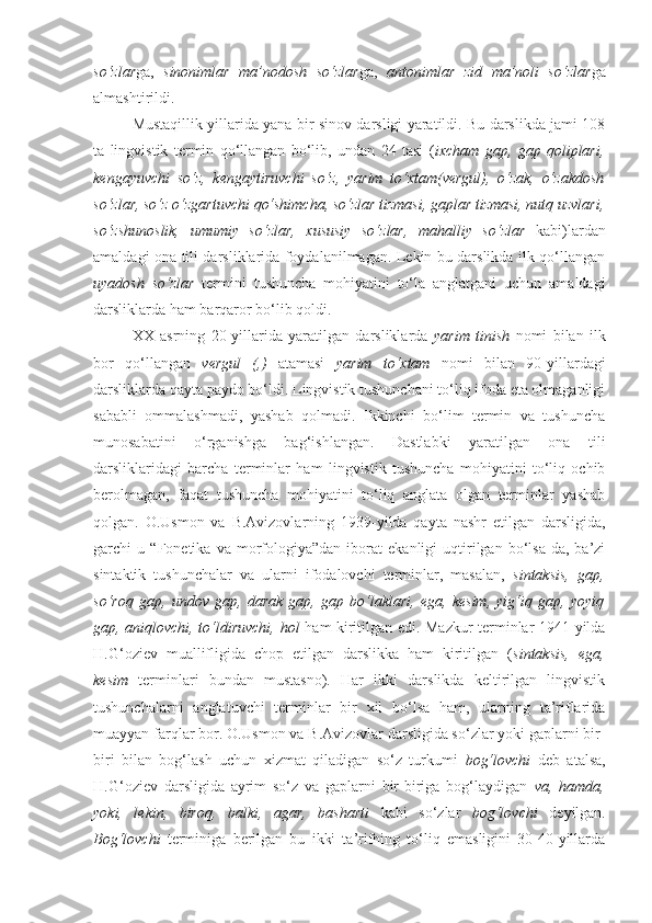 so‘zlar ga,   sinonimlar   ma’nodosh   so‘zlar ga,   antonimlar   zid   ma’noli   so‘zlar ga
almashtirildi. 
Mustaqillik yillarida yana bir sinov darsligi yaratildi. Bu darslikda jami 108
ta   lingvistik   termin   qo‘llangan   bo‘lib,   undan   24   tasi   ( ixcham   gap,   gap   qoliplari,
kengayuvchi   so‘z,   kengaytiruvchi   so‘z,   yarim   to‘xtam(vergul),   o‘zak,   o‘zakdosh
so‘zlar, so‘z o‘zgartuvchi qo‘shimcha, so‘zlar tizmasi, gaplar tizmasi, nutq uzvlari,
so‘zshunoslik,   umumiy   so‘zlar,   xususiy   so‘zlar,   mahalliy   so‘zlar   kabi)lardan
amaldagi ona tili darsliklarida foydalanilmagan. Lekin bu darslikda ilk qo‘llangan
uyadosh   so‘zlar   termini   tushuncha   mohiyatini   to‘la   anglatgani   uchun   amaldagi
darsliklarda ham barqaror bo‘lib qoldi. 
XX   asrning   20-yillarida   yaratilgan   darsliklarda   yarim   tinish   nomi   bilan   ilk
bor   qo‘llangan   vergul   (,)   atamasi   yarim   to‘xtam   nomi   bilan   90-yillardagi
darsliklarda qayta paydo bo‘ldi. Lingvistik tushunchani to‘liq ifoda eta olmaganligi
sababli   ommalashmadi,   yashab   qolmadi.   Ikkinchi   bo‘lim   termin   va   tushuncha
munosabatini   o‘rganishga   bag‘ishlangan.   Dastlabki   yaratilgan   ona   tili
darsliklaridagi   barcha   terminlar   ham   lingvistik   tushuncha   mohiyatini   to‘liq   ochib
berolmagan,   faqat   tushuncha   mohiyatini   to‘liq   anglata   olgan   terminlar   yashab
qolgan.   O.Usmon   va   B.Avizovlarning   1939-yilda   qayta   nashr   etilgan   darsligida,
garchi   u   “Fonetika   va   morfologiya”dan   iborat   ekanligi   uqtirilgan   bo‘lsa-da,   ba’zi
sintaktik   tushunchalar   va   ularni   ifodalovchi   terminlar,   masalan,   sintaksis,   gap,
so‘roq   gap,   undov   gap,   darak   gap,   gap   bo‘laklari,   ega,   kesim,   yig‘iq   gap,   yoyiq
gap, aniqlovchi, to‘ldiruvchi, hol   ham kiritilgan edi. Mazkur terminlar 1941-yilda
H.G‘oziev   muallifligida   chop   etilgan   darslikka   ham   kiritilgan   ( sintaksis,   ega,
kesim   terminlari   bundan   mustasno).   Har   ikki   darslikda   keltirilgan   lingvistik
tushunchalarni   anglatuvchi   terminlar   bir   xil   bo‘lsa   ham,   ularning   ta’riflarida
muayyan farqlar bor. O.Usmon va B.Avizovlar darsligida so‘zlar yoki gaplarni bir-
biri   bilan   bog‘lash   uchun   xizmat   qiladigan   so‘z   turkumi   bog‘lovchi   deb   atalsa,
H.G‘oziev   darsligida   ayrim   so‘z   va   gaplarni   bir-biriga   bog‘laydigan   va,   hamda,
yoki,   lekin,   biroq,   balki,   agar,   basharti   kabi   so‘zlar   bog‘lovchi   deyilgan.
Bog‘lovchi   terminiga   berilgan   bu   ikki   ta’rifning   to‘liq   emasligini   30-40-yillarda 