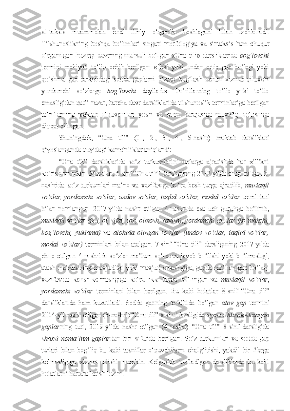 sintaksis   muammolari   endi   ilmiy   o‘rganila   boshlagani   bilan   izohlanadi.
Tilshunoslikning   boshqa   bo‘limlari   singari   morfologiya   va   sintaksis   ham   chuqur
o‘rganilgan   hozirgi   davrning   mahsuli   bo‘lgan   «Ona   tili»   darsliklarida   bog‘lovchi
termini   mohiyati   to‘liq   ochib   berilgan:   «Ikki   yoki   undan   ortiq   gap   bo‘lagi   yoki
qo‘shma   gap   tarkibidagi   sodda   gaplarni   o‘zaro   bog‘lash   uchun   xizmat   qiluvchi
yordamchi   so‘zlarga   bog‘lovchi   deyiladi».   Ta’riflarning   to‘liq   yoki   to‘liq
emasligidan qat’i nazar, barcha davr darsliklarida tilshunoslik terminlariga berilgan
ta’riflarning   maktab   o‘quvchilari   yoshi   va   bilim   darajasiga   muvofiq   bo‘lishiga
diqqat qilingan. 
Shuningdek,   “Ona   tili”   (1-,   2-,   3-,   4-,   5-nashr)   maktab   darsliklari
qiyoslanganda quyidagi kamchiliklar aniqlandi:
“Ona   tili”   darsliklari da   so‘z   turkumlarini   turlarga   ajratishda   har   xillikni
ko‘rish mumkin. Masalan,  6-sinf “Ona tili” darsligining 2013-yilda chop etilgan 3-
nashrida   so‘z   turkumlari   ma’no   va   vazifasiga   ko‘ra   besh   turga   ajratilib,   mustaqil
so‘zlar, yordamchi  so‘zlar, undov so‘zlar, taqlid so‘zlar, modal so‘zlar   terminlari
bilan   nomlangan.   2017-yilda   nashr   etilgan   4-nashrida   esa   uch   guruhga   bo‘linib ,
mustaqil so‘zlar   (fe’l, ot, sifat,   son, olmosh, ravish) ,  yordamchi so‘zlar   (ko‘makchi,
bog‘lovchi,   yuklama)   va   alohida   olingan   so‘zlar   (undov   so‘zlar,   taqlid   so‘zlar,
modal   so‘zlar)   terminlari   bilan   atalgan.   7-sinf   “Ona   tili”   darsligining   2017-yilda
chop   etilgan   4-nashrida   so‘zlar   ma’lum   so‘roqqa   javob   bo‘lishi   yoki   bo‘lmasligi,
atash ma’nosining mavjudligi yoki mavjud emasligiga, gapda ma’lum gap bo‘lagi
vazifasida   kelish-kelmasligiga   ko‘ra   ikki   turga   bo‘lingan   va   mustaqil   so‘zlar ,
yordamchi   so‘zlar   terminlari   bilan   berilgan.   Bu   kabi   holatlar   8-snif   “Ona   tili”
darsliklarida   ham   kuzatiladi.   S odda   gapning   tarkibida   bo‘lgan   atov   gap   termini
2014-yil nashr etilgan (3-nashri) “Ona tili” 8-sinf darsligida  egasi ishtirok etmagan
gaplar ning   turi ,   2019-yilda   nashr   etilgan   (4-nashri)   “Ona   tili”   8-sinf   darsligida
shaxsi   noma’lum   gaplar dan   biri   sifatida   berilgan.   So‘z   turkumlari   va   sodda   gap
turlari   bilan   bog‘liq   bu   kabi   tasniflar   o‘quvchilarni   chalg‘itishi,   yakdil   bir   fikrga
kelmasligiga   xizmat   qilishi   mumkin.   Kelgusida   tuziladigan   darsliklarda   bu   kabi
holatlarni bartaraf etish lozim. 