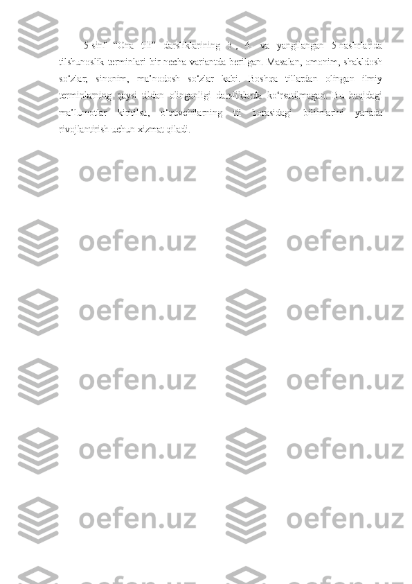 5-sinf   “Ona   tili”   darsliklarining   3-,   4-   va   yangilangan   5-nashrlarida
tilshunoslik   terminlari   bir   necha   variantda   berilgan.   Masalan,   omonim,  shakldosh
so‘zlar;   sinonim,   ma’nodosh   so‘zlar   kabi.   Boshqa   tillardan   olingan   ilmiy
terminlarning   qaysi   tildan   olinganligi   darsliklarda   ko‘rsatilmagan.   Bu   haqidagi
ma’lumotlar   kiritilsa,   o‘quvchilarning   til   borasidagi   bilimlarini   yanada
rivojlantirish uchun xizmat qiladi.
  