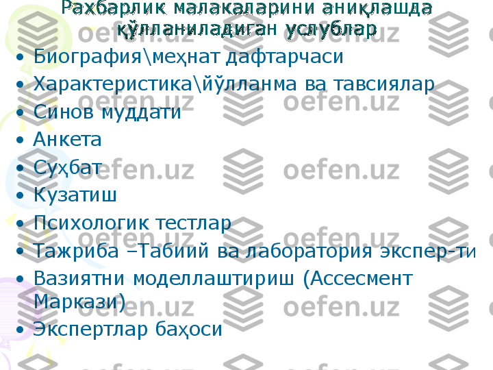 РР
ахбарлик малакаларини аниахбарлик малакаларини ани
ққ
лашда лашда 
ўқўқ
лланиладиган услубларлланиладиган услублар
•
Биография \ ме ҳ нат дафтарчаси
•
Характеристика \ й ў лланма ва тавсиялар
•
Синов муддати 
•
Анкета 
•
Су ҳ бат
•
Кузатиш
•
Психологик тестлар
•
Тажриба –Табиий ва лаборатория экспер-т и  
•
Вазиятни моделлаштириш (Ассесмент 
Маркази)
•
Экспертлар ба оси	
ҳ    