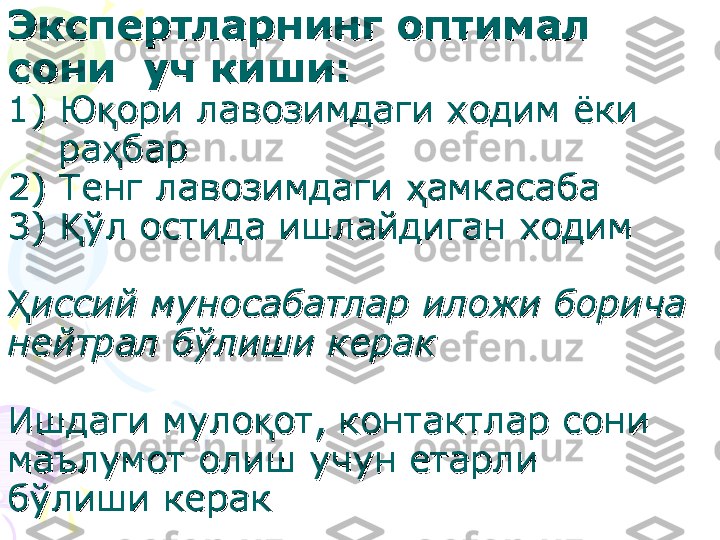 Экспертларнинг оптимал Экспертларнинг оптимал 
сони  уч киши:сони  уч киши:
  
1) Ю1) Ю
ққ
ори лавозимдаги ходим ёки ори лавозимдаги ходим ёки 
        
рара
ҳҳ
барбар
2) Тенг лавозимдаги 2) Тенг лавозимдаги 
ҳҳ
амкасаба  амкасаба  
3) 3) 
ўҚўҚ
л остида ишлайдиган ходимл остида ишлайдиган ходим
ҲҲ
иссий муносабатлар иложи борича иссий муносабатлар иложи борича 
нейтрал бнейтрал б
ўў
лиши кераклиши керак
Ишдаги мулоИшдаги муло
ққ
от, контактлар сони от, контактлар сони 
маълумот олиш учун етарли маълумот олиш учун етарли 
бб
ўў
лиши кераклиши керак    