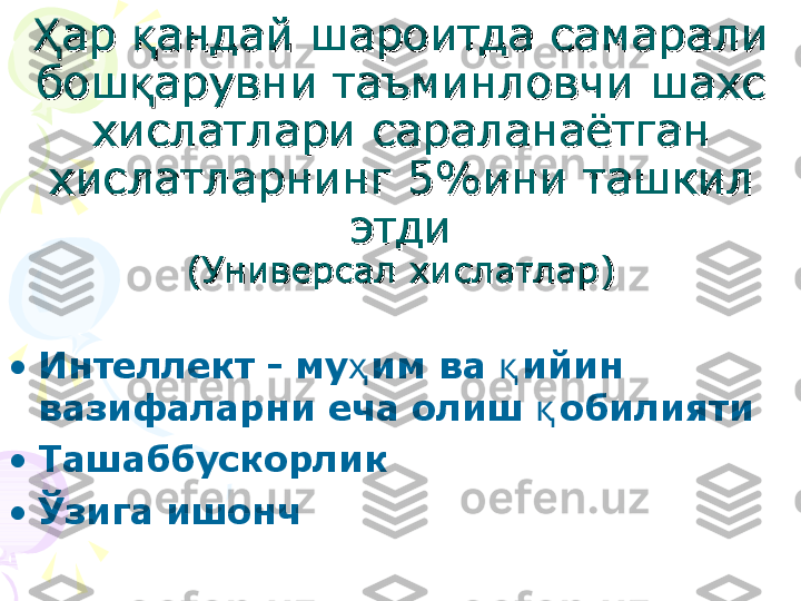 ҲҲ
ар ар 
ққ
андай шароитда самарали андай шароитда самарали 
бошбош
ққ
арувни таъминловчи шахс арувни таъминловчи шахс 
хислатлари сараланаётган хислатлари сараланаётган 
хислатларнинг 5%ини ташкил хислатларнинг 5%ини ташкил 
этдиэтди
(Универсал хислатлар)(Универсал хислатлар)
•
Интеллект   - му ҳ им ва  қ ийин 
вазифаларни еча олиш  қ обилияти  
•
Ташаббускорлик
•
Ў зига ишонч    