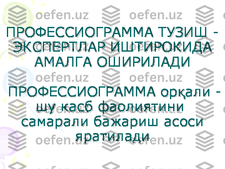 ПРОФЕССИОГРАММА ТУЗИШ - ПРОФЕССИОГРАММА ТУЗИШ - 
ЭКСПЕРТЛАР ИШТИРОКИДА ЭКСПЕРТЛАР ИШТИРОКИДА 
АМАЛГА ОШИРИЛАДИАМАЛГА ОШИРИЛАДИ
  
 ПРОФЕССИОГРАММА ор али - қ ПРОФЕССИОГРАММА ор али - қ
шу касб фаолиятини  шу касб фаолиятини  
самарали бажариш асоси самарали бажариш асоси 
яратиладияратилади    