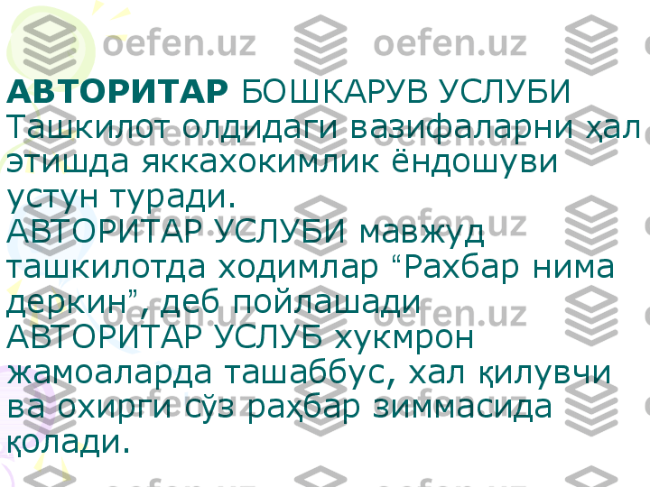 АВТОРИТАР  БОШКАРУВ УСЛУБИ
Ташкилот олдидаги вазифаларни  ҳ ал 
этишда яккахокимлик ёндошуви 
устун туради.
АВТОРИТАР УСЛУБИ мавжуд 
ташкилотда ходимлар  “ Рахбар  нима 
деркин ” , деб пойлашади 
АВТОРИТАР УСЛУБ хукмрон 
жамоаларда ташаббус, хал  қ илувчи 
ва охирги с ў з ра ҳ бар зиммасида 
қ олади.    