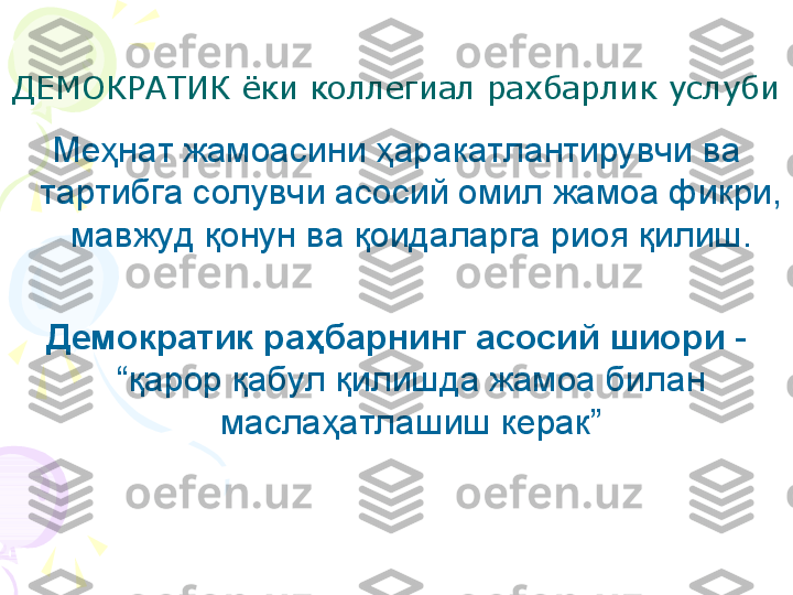 ДЕМОКРАТИК ёки коллегиал рахбарлик услуби
Ме ҳ нат жамоасини  ҳ аракатлантирувчи ва 
тартибга солувчи асосий омил жамоа фикри, 
мавжуд  қ онун ва  қ оидаларга риоя  қ илиш.
Демократик ра ҳ барнинг асосий шиори  - 
“ қ арор  қ абул  қ илишда жамоа билан 
масла ҳ атлашиш керак”    