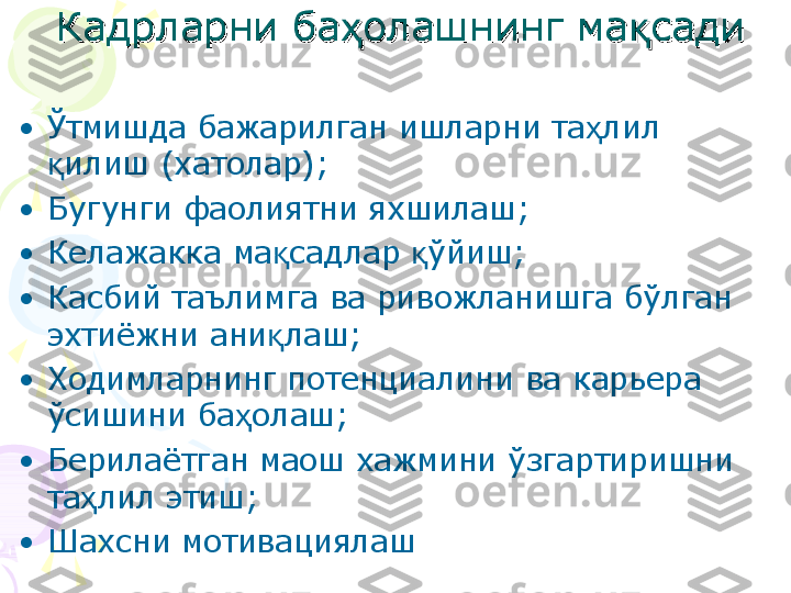 Кадрларни ба олашнинг ма садиҳ қКадрларни ба олашнинг ма садиҳ қ
•
Ўтмишда бажарилган ишларни та лил 	
ҳ
илиш (хатолар);	
қ
•
Бугунги фаолиятни яхшилаш;
•
Келажакка ма садлар  ўйиш;	
қ қ
•
Касбий таълимга ва ривожланишга бўлган 
эхтиёжни ани лаш;
қ
•
Ходимларнинг потенциалини ва карьера 
ўсишини ба олаш;	
ҳ
•
Берилаётган маош хажмини ўзгартиришни 
та лил этиш;	
ҳ
•
Шахсни м отивация лаш    