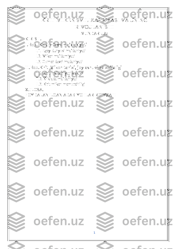 KRIT-MIKEN SVILIZATSIYASI VA UNING
RIVOJLANISHI  
MUNDARIJA:
KIRISH.
I.Bob. Krit-miken ma’daniyati
I.1. Egey dunyosi ma’daniyati
I.2. Miken ma’damiyati
I.3. Gomer davri madaniyati
II.Bob.Krit-Miken tarixi, joylashuvi va xo’jaligi
II.1. Krit ma’daniyati va dini
II.2. Kiklada ma’daniyati
II.3. Krit-miken memorchiligi
XULOSA.
FOYDALANILGAN ADABIYOTLAR RO‘YXATI
1 