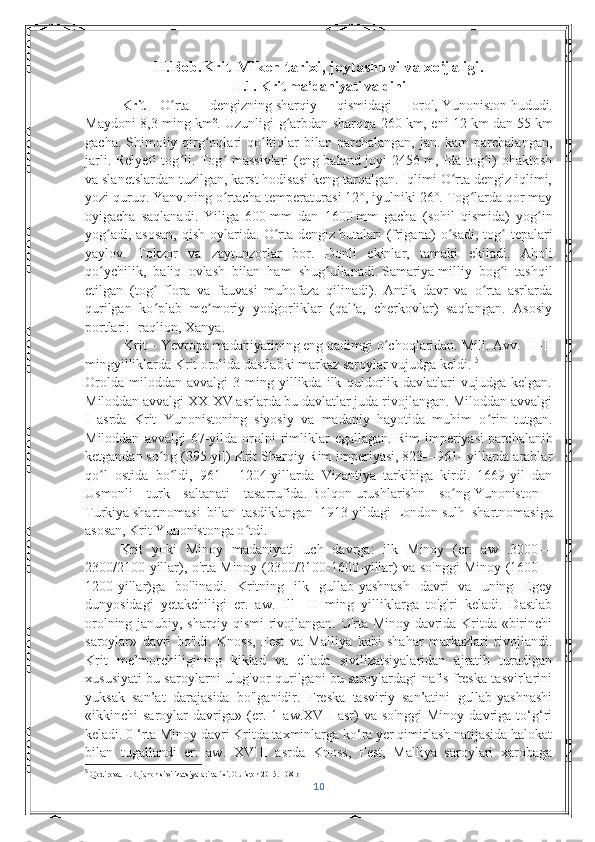 II.Bob.Krit-Miken tarixi, joylashuvi va xo’jaligi.
II.1. Krit ma’daniyati va dini
Krit   –   O rta   dengizningʻ   sharqiy   qismidagi   orol,   Yunoniston   hududi.
Maydoni 8,3 ming km². Uzunligi g arbdan sharqqa 260	
ʻ   km, eni 12   km dan 55   km
gacha. Shimoliy qirg oqlari  qo ltiqlar  bilan parchalangan,  jan. kam  parchalangan,	
ʻ ʻ
jarli. Relyefi tog li. Tog  massivlari (eng baland joyi 2456 m, Ida tog i) ohaktosh	
ʻ ʻ ʻ
va slanetslardan tuzilgan, karst hodisasi keng tarqalgan. Iqlimi O rta dengiz iqlimi,	
ʻ
yozi quruq. Yanv.ning o rtacha temperaturasi 12°, iyulniki 26°. Tog larda qor may	
ʻ ʻ
oyigacha   saqlanadi.   Yiliga   600   mm   dan   1600   mm   gacha   (sohil   qismida)   yog in	
ʻ
yog adi,  asosan,   qish  oylarida.	
ʻ   O ʻ rta   dengiz   butalari   ( frigana )   o ʻ sadi ,   tog  	ʻ tepalari
yaylov .   Tokzor   va   zaytunzorlar   bor .   Donli   ekinlar ,   tamaki   ekiladi .   Aholi
qo ʻ ychilik ,   baliq   ovlash   bilan   ham   shug ʻ ullanadi .   Samariya   milliy   bog i   tashqil
ʻ
etilgan   (tog   flora   va   fauvasi   muhofaza   qilinadi).   Antik   davr   va   o rta   asrlarda	
ʻ ʻ
qurilgan   ko plab   me moriy   yodgorliklar   (qal a,   cherkovlar)   saqlangan.   Asosiy
ʻ ʼ ʼ
portlari:   Iraqlion ,   Xanya .
 Krit   –   Yevropa   madaniyatining eng qadimgi o choqlaridan. Mill. Avv. III-II	
ʻ
mingyilliklarda Krit orolida dastlabki markaz saroylar vujudga keldi.  5
Orolda   miloddan   avvalgi   3-ming   yillikda   ilk   quldorlik   davlatlari   vujudga   kelgan.
Miloddan avvalgi XX-XV asrlarda bu davlatlar juda rivojlangan. Miloddan avvalgi
I   asrda   Krit   Yunonistoning   siyosiy   va   madaniy   hayotida   muhim   o rin   tutgan.	
ʻ
Miloddan   avvalgi   67-yilda   orolni   rimliklar   egallagan.   Rim   imperiyasi   parchalanib
ketgandan so ng (395-yil) Krit Sharqiy Rim imperiyasi, 823—961- yillarda arablar	
ʻ
qo l   ostida   bo ldi,   961	
ʻ ʻ   –   1204-yillarda   Vizantiya   tarkibiga   kirdi.   1669-yil   dan
Usmonli   turk   saltanati   tasarrufida.   Bolqon   urushlarishn   so ng	
ʻ   Yunoniston —
Turkiya   shartnomasi   bilan   tasdiklangan   1913-yildagi   London   sulh   shartnomasiga
asosan, Krit Yunonistonga o tdi.	
ʻ
Krit   yoki   Minoy   madaniyati   uch   davrga:   ilk   Minoy   (er.   aw   .3000—
2300/2100-yillar), o'rta Minoy (2300/2100-1600-yillar) va so'nggi Minoy (1600—
1200-yillar)ga   bo'linadi.   Kritning   ilk   gullab-yashnash   davri   va   uning   Egey
dunyosidagi   yetakchiligi   er.   aw.   Ill—II   ming   yilliklarga   to'g'ri   keladi.   Dastlab
orolning janubiy, sharqiy qismi rivojlangan. O'rta Minoy davrida Kritda «birinchi
saroylar»   davri   bo'ldi.   Knoss,   Fest   va   Malliya   kabi   shahar   markazlari   rivojlandi.
Krit   me’morchiligining   kiklad   va   ellada   sivilizatsiyalaridan   ajratib   turadigan
xususiyati bu saroylarni ulug'vor qurilgani bu saroylardagi nafis freska tasvirlarini
yuksak   san’at   darajasida   bo'lganidir.   Freska   tasviriy   san’atini   gullab-yashnashi
«ikkinchi   saroylar   davriga»   (er.   1   aw.XVII   asr)   va   so'nggi   Minoy   davriga   to‘g‘ri
keladi. 0 ‘rta Minoy davri Kritda taxminlarga ko‘ra yer qimirlash natijasida halokat
bilan   tugallandi   er.   aw.   XVIII   asrda   Knoss,   Fest,   Malliya   saroylari   xarobaga
5
 Qodirova. L.B. jahon sivilizatsiyalari tarixi. Guliston 2015. 108 b
10 