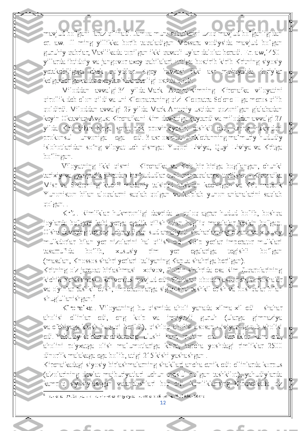 mavjud bo'lgani faraz qilinadi. Jamoa munosabatlarini uzoq mavjud bo'lganligidan
er.   aw.   Ill   ming   yillikka   borib   taqaladigan   Messara   vodiysida   mavjud   bo'lgan
guruhiy qabrlar, Vasilikada topilgan ikki qavatli uylar dalolat beradi. Er. aw,1450-
yillarda ibtidoiy va jangovor axey qabilalari orolga bostirib kirib Kritning siyosiy
yetakchiligiga   chek   qo'ydilar.   Egey   havzasi   ikki   asr   mobaynida   doriylar
kelganlariga qadar axeylar hukmronligi ostida qoldi.
Miloddan   avvalgi   34   yilda   Mark   Antoni   Rimning   Kirenaika   viloyatini
qirollik deb e'lon qildi va uni Kleopatraning qizi Kleopatra Selene II ga meros qilib
qoldirdi.   Miloddan   avvalgi   29   yilda  Mark   Antoniy   ustidan   qozonilgan  g'alabadan
keyin   Oktavian Avgust   Kirenaikani Rim davlatiga qaytardi va miloddan avvalgi 27
yilda   Krit   bilan   birga   senatorlik   provinsiyasini   tashkil   etdi,   uning   hukmdori
prokonsul   unvoniga   ega   edi.   3-asr   oxirida   Diokletianning   ma muriy-hududiyʼ
islohotlaridan   so ng   viloyat   uch   qismga:   Yuqori   Liviya,   Quyi   Liviya   va   Kritga	
ʻ
bo lingan.	
ʻ
Viloyatning   ikki   qismi   -   Kirenaika   va   Krit   bir-biriga   bog'langan,   chunki
tarixiy   va   geografik   jihatdan   bu   hududlar   turli   mintaqalarga   tortilgan   -   Kirenaika
Misr   va   Sharqning   kuchli   madaniy   ta'sirini   boshdan   kechirgan   va   Krit   materik
Yunoniston   bilan   aloqalarni   saqlab   qolgan   va   ko'plab   yunon   an'analarini   saqlab
qolgan. .
Krit   .   Rimliklar   hukmronligi   davrida   u   qoloq   agrar   hudud   bo'lib,   boshqa
joylarda   bo'lgani   kabi   yerga   egalik   qilish   bilan   bog'liq   masalalar   keskin   bo'lgan.
O'sha davrning tez-tez uchraydigan sud amaliyoti shaharlarning o'zaro va xususiy
mulkdorlar   bilan   yer   nizolarini   hal   qilish   edi.   Ko p   yerlar   imperator   mulklari	
ʻ
tasarrufida   bo lib,   xususiy   rim   yer   egalariga   tegishli   bo lgan	
ʻ ʻ
(masalan,   Knossos   shahri yerlari Italiyaning   Kapua   shahriga berilgan).
Kritning o'z jamoat birlashmasi  - xoivov, Gortin shahrida esa Rim  fuqarolarining
kichik birlashmasi - konventus mavjud edi. Shaharni obodonlashtirish, tomoshalar
va o'yinlar tashkil etish, imperatorlarga sig'inishni tashkil etish va boshqalar bilan
shug'ullanishgan. 6
Kirenaika   .   Viloyatning   bu   qismida   aholi   yanada   xilma-xil   edi   -   shahar
aholisi   ellinlar   edi,   eng   ko'p   va   imtiyozli   guruh   (ularga   gimnaziya
va   efebiyaga   kirish   huquqi   berildi),   qishloq   aholisi   asosan   Liviyaning   tub   aholisi
edi.   Yahudiy   ko'chmanchilarning   ulushi   ham   muhim   edi.   Rimliklar   kam   edi,
aholini   ro'yxatga   olish   ma'lumotlariga   ko'ra,   barcha   yoshdagi   rimliklar   2500
dinorlik malakaga ega bo'lib, atigi 215 kishi yashashgan   .
Kirenaikadagi siyosiy birlashmalarning shakllari ancha etnik edi: ellinlarda korpus
(a'zolarining   davlat   majburiyatlari   uchun   mas'ul   bo'lgan   tashkilot),   yahudiylarda
kamroq   siyosiylashgan   vatandoshlari   bor   edi.   Rimliklarning   Kirenaikada   o'z
6
 Полякова Г.Ф. Социально-политическая структура пилосского общества. М.: 1978. 168- стр
12 