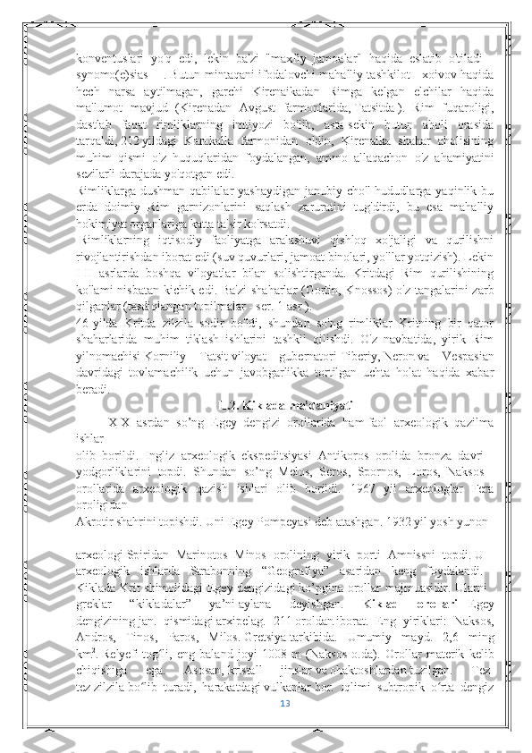 konventuslari   yo'q   edi,   lekin   ba'zi   "maxfiy   jamoalar"   haqida   eslatib   o'tiladi   -
synōmo(ē)sias   [1]
  . Butun mintaqani ifodalovchi mahalliy tashkilot - xoivov haqida
hech   narsa   aytilmagan,   garchi   Kirenaikadan   Rimga   kelgan   elchilar   haqida
ma'lumot   mavjud   (Kirenadan   Avgust   farmonlarida,   Tatsitda   ).   Rim   fuqaroligi,
dastlab   faqat   rimliklarning   imtiyozi   bo'lib,   asta-sekin   butun   aholi   orasida
tarqaldi,   212   yildagi   Karakalla   farmonidan   oldin,   Kirenaika   shahar   aholisining
muhim   qismi   o'z   huquqlaridan   foydalangan,   ammo   allaqachon   o'z   ahamiyatini
sezilarli darajada yo'qotgan edi.
Rimliklarga dushman  qabilalar   yashaydigan  janubiy  cho'l  hududlarga  yaqinlik bu
erda   doimiy   Rim   garnizonlarini   saqlash   zaruratini   tug'dirdi,   bu   esa   mahalliy
hokimiyat organlariga katta ta'sir ko'rsatdi.
  Rimliklarning   iqtisodiy   faoliyatga   aralashuvi   qishloq   xo'jaligi   va   qurilishni
rivojlantirishdan iborat edi (suv quvurlari, jamoat binolari, yo'llar yotqizish). Lekin
I-II   asrlarda   boshqa   viloyatlar   bilan   solishtirganda.   Kritdagi   Rim   qurilishining
ko'lami nisbatan kichik edi.   Ba'zi  shaharlar (Gortin, Knossos)  o'z tangalarini  zarb
qilganlar (tasdiqlangan topilmalar - ser. 1-asr ).
46-yilda   Kritda   zilzila   sodir   bo'ldi,   shundan   so'ng   rimliklar   Kritning   bir   qator
shaharlarida   muhim   tiklash   ishlarini   tashkil   qilishdi.   O'z   navbatida,   yirik   Rim
yilnomachisi   Korniliy   Tatsit   viloyat   gubernatori   Tiberiy ,   Neron   va   Vespasian
davridagi   tovlamachilik   uchun   javobgarlikka   tortilgan   uchta   holat   haqida   xabar
beradi.
II.2. Kiklada ma’daniyati
XIX   asrdan   so’ng   Egey   dengizi   orollarida   ham   faol   arxeologik   qazilma
ishlar    
olib   borildi.   Ingliz   arxeologik   ekspeditsiyasi   Antikoros   orolida   bronza   davri    
yodgorliklarini   topdi.   Shundan   so’ng   Melos,   Seros,   Spornos,   Loros,   Naksos    
orollarida   arxeologik   qazish   ishlari   olib   borildi.   1967   yil   arxeologlar   Fera
oroligidan    
Akrotir shahrini topishdi. Uni Egey Pompeyasi deb atashgan. 1932 yil yosh yunon    
arxeologi   Spiridan   Marinotos   Minos   orolining   yirik   porti   Amnissni   topdi.   U    
arxeologik   ishlarda   Strabonning   “Geografiya”   asaridan   keng   foydalandi.  
Kiklada Krit shimolidagi Egey dengizidagi   ko’pgina orollar majmuasidir. Ularni    
greklar   “kikladalar”   ya’ni   aylana   deyishgan.   Kiklad   orollari   -   Egey
dengizining   jan.   qismidagi   arxipelag .   211   oroldan   iborat.   Eng   yiriklari:   Naksos,
Andros,   Tinos,   Paros,   Milos.   Gretsiya   tarkibida.   Umumiy   mayd.   2,6   ming
km 2
.   Relyefi   tog li,   eng   baland   joyi   1008   m   (Naksos   o.da).  ʻ Orollar   materik   kelib
chiqishiga   ega.   Asosan,   kristall   jinslar   va   ohaktoshlardan   tuzilgan.   Tez-
tez   zilzila   bo lib   turadi,   harakatdagi	
ʻ   vulkanlar   bor.   Iqlimi   subtropik   o rta   dengiz	ʻ
13 