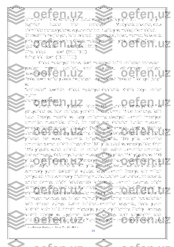 iqlimi, qishi  iliq va sernam, yozi quruq va issiq. Yillik yog in 500ʻ   mm. Tog  yon	ʻ
bag irlari   butalar   bilan   qoplangan.   Vodiylarda	
ʻ   tokzorlar ,   sitrus
o simliklar	
ʻ   plantatsiyalariva   zaytunzorlar   bor.   Bug ʻ doy   va   makkajo ʻ xori   ekiladi .  
Chorvachilik   rivojlangan,   baliq ovlanadi .   Temir   rudasi ,   boksit ,   marmar ,  Naksosoda
yirik   qayroqqum   konlari   bor . Kiklada   madaniyati     uch yirik davrga   bo ’ linadi :    
Qadimgi kiklad davri (2700-2300)    
O ’ rta kiklad davri (2300-1500)    
So ’ ngi   kikl    davri (1500-1100)    
                  Kiklad   madaniyati   bronza   davri   madaniyati   bo ’ lib   orollardan   bronzadan    
yasalgan   mehnat   qurollari ,   sopol   buyumlar ,   zeb - ziynatlar   topilgan .
Rassomchilikda    
freska   tasvir   san ’ ati   yuksak   rivojlangan .   Eng   mashhur   freskalar   “ Ikki   ayol   jangi ”
va    
“ antilopalar ”   tasviridir .   Kiklad   madaniyati   shakllarida   Kichik   Osiyo   orollari
muhim    
ahamiyat   kasb   etgan . 7
Yunonlar   1460   yilgacha   Peloponnesda   turishdi ,   venetsiyaliklar   va
genuyaliklar   esa   ba ' zi   orollarga   yopishib   olishdi ,   ammo   16- asr   boshlariga   kelib
butun   Gretsiya   materiki   va   Egey   orollarining   aksariyati   Usmonli   imperiyasi
tomonidan   mustamlaka   qilindi ,   bir   nechta   port   shaharlari   bundan   mustasno .
venetsiyaliklar   tomonidan   o ' tkazilgan   ( Nafplio ,   Monemvasia ,   Parga   va   Methone
ulardan   eng   muhimi ). Egey   dengizining   o ʻ rtasida   joylashgan   Kiklad   orollari   1530-
yillardan   beri   vassal   maqomida   bo ʻ lgan   bo ʻ lsa - da ,   1579   yilda   Usmonlilar
tomonidan   rasman   qo ʻ shib   olingan . Kipr  1571  yilda   quladi   va   venetsiyaliklar   Kritni
1669   yilgacha   saqlab   qolishdi .   Ion   orollari   hech   qachon   Usmonlilar   tomonidan
boshqarilmagan ,  Kefaloniya   bundan   mustasno  (1479  yildan  1481  yilgacha   va  1485
yildan   1500   yilgacha )   va   Venetsiya   Respublikasi   hukmronligi   ostida
qolgan .   . Aynan   Ion   orollarida   1800   yilda   yetti   orol   respublikasi   tashkil   etilganda
zamonaviy   yunon   davlatchiligi   vujudga   kelgan . Usmonli   Gretsiya   ko ' p   millatli
jamiyat   edi . Biroq   zamonaviy   G ‘ arbning   multikulturalizm   tushunchasi ,  bir   qarashda
tariqlar   tizimiga   to ‘ g ‘ ri   keladigandek   ko ‘ rinsa - da ,   Usmonli   tuzumiga   to ‘ g ‘ ri
kelmaydigan   deb   hisoblanadi . Yunonlarga   bir   tomondan   ba ' zi   imtiyozlar   va
erkinliklar   berildi ; ikkinchisi   bilan   ular   markaziy   hukumat   faqat   uzoqdan   va   to ' liq
bo ' lmagan   nazoratga   ega   bo ' lgan   ma ' muriy   xodimlarning   noto'g'ri   harakatlaridan
kelib   chiqqan   zulmga   duchor   bo'ldilar.Usmonlilar   kelganida,   ikkita   yunon
ko'chishi   sodir   bo'ldi.Birinchi   migratsiya   yunon   ziyolilarining   G'arbiy   Evropaga
ko'chib   o'tishini   va   Uyg'onish   davrining   kelishiga   ta'sir   ko'rsatishini   talab
qildi.Ikkinchi ko'chish yunonlarning Yunoniston yarim orolining tekisliklarini tark
7
 Пендлбери Дж. Археология Крита. М.: 1950.   78-стр
14 