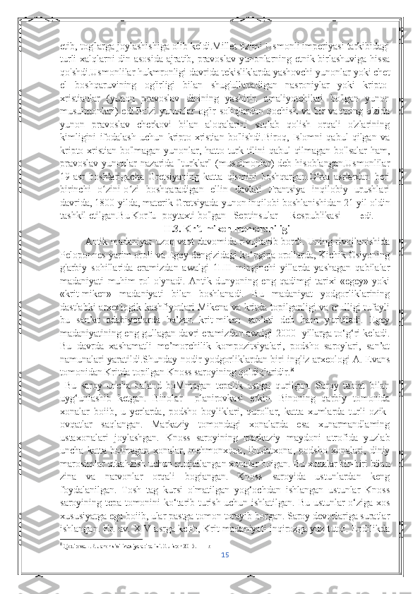 etib, tog'larga joylashishiga olib keldi.Millet tizimi Usmonli imperiyasi tarkibidagi
turli xalqlarni din asosida ajratib, pravoslav yunonlarning etnik birlashuviga hissa
qo'shdi.Usmonlilar hukmronligi davrida tekisliklarda yashovchi yunonlar yoki chet
el   boshqaruvining   og'irligi   bilan   shug'ullanadigan   nasroniylar   yoki   kripto-
xristianlar   (yunon   pravoslav   dinining   yashirin   amaliyotchilari   bo'lgan   yunon
musulmonlari)  edi.Ba'zi  yunonlar   og'ir   soliqlardan  qochish  va   bir  vaqtning  o'zida
yunon   pravoslav   cherkovi   bilan   aloqalarini   saqlab   qolish   orqali   o'zlarining
kimligini   ifodalash   uchun   kripto-xristian   bo'lishdi.Biroq,   Islomni   qabul   qilgan   va
kripto-xristian bo'lmagan yunonlar, hatto turk tilini qabul qilmagan bo'lsalar ham,
pravoslav   yunonlar   nazarida "turklar" (musulmonlar)  deb  hisoblangan.Usmonlilar
19-asr   boshlarigacha   Gretsiyaning   katta   qismini   boshqargan.O rta   asrlardan   beriʻ
birinchi   o zini-o zi   boshqaradigan   ellin   davlati   Frantsiya   inqilobiy   urushlari	
ʻ ʻ
davrida, 1800-yilda, materik Gretsiyada  yunon inqilobi  boshlanishidan 21 yil oldin
tashkil etilgan.Bu Korfu  poytaxti bo'lgan   Septinsular   Respublikasi edi.    
                                            II.3. Krit-miken memorchiligi
Antik madaniyat uzoq vaqt davomida rivojlanib bordi. Uning rivojlanishida
Peloponnes yarim oroli va Egey dengizidagi ko‘pgina orollarda, Kichik Osiyoning
g'arbiy   sohillarida   eramizdan   awalgi   1ПII   minginchi   yillarda   yashagan   qabilalar
madaniyati   muhim   rol   o'ynadi.   Antik   dunyoning   eng   qadimgi   tarixi   «egey»   yoki
«krit-miken»   madaniyati   bilan   boshlanadi.   Bu   madaniyat   yodgorliklarining
dastlabki arxeologik kashfiyotlari Mikena va kritda topilganligi va mulligi tufayli
bu   san’at   adabiyotlarda   ba’zan   krit-miken   san’ati   deb   ham   yuritiladi.   Egey
madaniyatining eng gullagan davri eramizdan awalgi 2000- yillarga to‘g‘ri keladi.
Bu   davrda   xashamatli   me’morchilik   kompozitsiyalari,   podsho   saroylari,   san’at
namunalari yaratildi.Shunday nodir yodgorliklardan biri ingliz arxeologi A. Evans
tomonidan Kritda topilgan Knoss saroyining qoldiqlaridir. 8
  Bu   saroy   uncha   baland   boMmagan   tepalik   ustiga   qurilgan.   Saroy   tabiat   bilan
uyg‘unlashib   ketgan.   Binolar     planirovkasi   erkin.   Binoning   qarbiy   tomonida
xonalar   boiib,   u   yerlarda,   podsho   boyliklari,   qurollar,   katta   xumlarda   turli   ozik-
ovqatlar   saqlangan.   Markaziy   tomondagi   xonalarda   esa   xunarmandlaming
ustaxonalari   joylashgan.   Knoss   saroyining   markaziy   maydoni   atrofida   yuzlab
uncha   katta   boimagan   xonalar,   mehmonxona,   ibodatxona,   podsho   xonalari,   diniy
marosimlar utkahzish uchun moijailangan xonalar boigan.  Bu xonalar bir-biri bilan
zina   va   narvonlar   orqali   bogiangan.   Knoss   saroyida   ustunlardan   keng
foydalanilgan.   Tosh   tag   kursi   o'matilgan   yog‘ochdan   ishlangan   ustunlar   Knoss
saroyining tepa tomonini ko‘tarib turish uchun ishlatilgan. Bu ustunlar o‘ziga xos
xususiyatga ega boiib, ular pastga tomon torayib borgan. Saroy devorlariga suratlar
ishlangan. Er. av. XIV asrga kelib, Krit madaniyati inqirozga yuz tutdi. Endilikda
8
 Qodirova.L.B. Jahon sivilizatsiyalari tarixi.  Guliston 2015. 111 b
15 