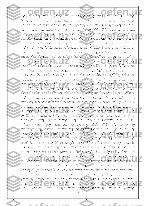 Egey  madaniyatining   markazi  grek  materegiga-Peloponnes  yarim   oroli  va   undagi
Mikena,   Tirinf   manzillariga   kuchdi.   Bolkon   yarim   orolining   jamibida,   Egey
dengizi orollarida va Kichik Osiyoning g‘arbiy sohillarida yashagan axeyaliklar bu
yangi   madaniyat   taraqqiyotini   belgiladilar.   Er.   av.   XVII-XIV   asrlardan   boshlab,
axeyaliklar madaniyati va arxitekturasi o‘z xarakteri jihatidan krit madaniyati bilan
aloqada boigan, lekin bu yaqinlik axeyaliklar  arxitekturasining o‘ziga xos orginal
tomoniari   ham   mavjud   ekanligini   inkor   etmaydi.   Bu   ayniqsa,   monumental
me’morchilik san’atida yaqqol ko‘zga tashlanadi. Kritdagi shaharlar qalin devorlar
bilan   o‘rashga   muhtoj   emas   edi.   Chunki   shahami   dengiz   ko‘riklar   edi.   Aksincha,
axeyaliklar   o‘z   turar   joyi   va   qo‘rg‘onlarini   baland   tepaliklar   ustiga   qurib,   uning
atrofini   qalin   devorlar   bilan   o‘rab   chiqqanlar.   Keyinchalik   greklar   bunday
manzillami   «akropol»   -«yuqori   shahar»   deb   nomladilar.   Bizgacha   Mikena   va
Tirinifdagi baland tepaliklar ustiga qurilgan qa’lalar, qo‘rg‘onlar yetib kelgan.  Ular
er. av. XIV-XIII asrlarda qurilgan. Bu qo‘rg‘onlaming devorlari og‘irligi 5-6 tonna
keladtigan toshlardan qurilgan boiib, devoming qalinligi 6-10 m, hatto undan ortiq
ham boigan. Masalan, Tirinif qo‘rg‘oni devorining qalinligi 17, 5 m boigan. Devor
ichi bo‘sh!iq boiib, u yerda xazina, ozik-ovqat, qurol-aslaxa saqlangan. Trinifdagi
akropol sodda, atrofi qalin devor bilan o‘ralib, uning uch darvozasi boigan. Mikena
me’morligida   darvoza   qurilishiga   katta   e’tibor   berilgan.   Mikena   qo^rg'oning
markaziy darvozasi «sherlar darvozasi» deb nomlangan. Darvoza atrofi yaxlit katta
toshlardan quriigan. Tepasiga ustunlarni ushlab to‘rgan ikki sheming burtma tasviri
ishlangan.   Bu   ustun   Mikena   podsholari   qudrati   va  birligini   ramzi   bo‘Igan1,8.   Er.
av. XII asr o‘rtalarida Bolkon yarim orollarining shimolidan janubga tomon siljiy
boshlagan   doriy   qabilalarining   Egey   orollaridagi   davlatlarini   bosib   olishi
Peloponnesdagi   Egey   madaniyatining   tugashiga   sabab   bo‘ldi.   Lekin   uning   boy
madaniyatining keyingi  ellin madaniyatiga ta’siri kuchii  bo‘ldi. Efladaliklar  Egey
madaniyatining   eng   yaxshi   yutuqlarini   o‘zlashtirdilar.   Ular   Krit-Miken   diniy-
mifologik tushunchalarini qabul qiladilar. Odatda, qadimgi Gretsiya me’morchiligi
tarixi   Mikenaning   qulashi   va   doriylar   tomonildan   peloponnes,   uning   janubida
joylashgan orollar, Kritning bosib olinishi bilan boshlanadi va er. av.  XI asrdan to
er.   av.   I   asrgacha   bo‘lgan   davmi   o‘z   ichiga   oladi.   Bu   tarixiy-badiiy   davr   to‘rt
bosqichdan iborat: 1. Gomer davri (er. av. XI-VIII asrlar). 2. Arxaika davri (er. av.
VII-VI asrlar). 3. Klassika  davri (er. av. V-IV asrlaming birinchi uch choragi). 4.
Ellinizm   davri   (er.   av.   IV-I   asrlar).   Qadimgi   quldorlik   davlatlaridan   bo‘lgan
Gretsiyada jahon arxitektura tarixidan birinchi marta demokratik prinsipiar kamol
topdi.   Greklar   birinchi   bor   baddiy   ijodda   insoniyatning   asriy   muammolarini
yechishga o‘rindilar. Ular botirlik, josorat, vatan mehri va hur insonning qudratini
ulug‘ladilar,   uning   jismoniy   go‘zalligi   va   ma’naviy   barkamolligini   ifoda-   !ab,
ideal,   garmonik   kamol   topgan   inson   obrazini   yaratishga   intildilar.   Qadimgi
16 