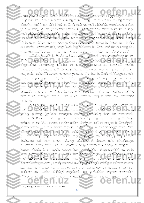 Gretsiyada faoliyatli, davlat manfaatini o‘z manfaatidan ustun qo‘yyadigan insonni
ulug‘laydilar.   Irodali   vatanni   sevadigan   va   uning   uchun   kurasha   oladigan   inson
obrazini ideal inson, deb biladilar. Grek xudo va ma’budalarida, masalan, Appolon
(nur   xudosi),   Afina   (hunarmandchilik   va   dehqonchilik   ma’budasi)   va   boshqa
ma’budalar   timsolida   greklar   o‘zlarining   tasavvuridagi   barkamol   inson   qiyofasini
gavdalantiradilar.   Darhaqiqat,   grek   san’ati   insonning   real   his-tuyg‘ularini   badiiy
ifoda   etishi   bilan   hamon   kishiga   shavq-zavq   baxsh   etmoqda.   Inson   aql-idroki,
zakovatini   tarannum   etib,   unga   kuch   bag‘ishlamoqda.   Grek   arxitekturasining   shu
jihati yevropaliklar tomonidan ham, sharq halqiari tomonidan ham e’zozlanadi. 9
  GOMER DAVRI ME’MORCHILIGI . Qadimgi Gretsiyatarixining er. av.
XI-VIII  asrlari  Gomer  davri  deb ataladi.  Bu davr  arxitekturasi  va madaniyatining
o'rganishda   Gomeming   «Iliada»   va   «Odisseya»   dostonlari   qimmatli   manba
hisoblanadi.   Bu   asarlarda   Gretsiya   yerlarida   mulkiy   tengsizlikning   kelib   chiqishi
natijasida, quldorlik tuzumiga zamin yaratildi. Bu davrda Grek mifologiyasi, halq
epik poeziyasi paydo bo‘lib, ularda halq hayoti, uning ma’naviy intilishi va jasorati
tarannum etiladi. Shu davrga oid me’morlik namunalari esa, qa’Ia, qo‘rg‘onlaming
qoidiqlari   orqali   yetib   kelgan.   Ular   o‘z   xarakteri   jihatidan   Mikena   me’morligini
eslatadi.   Loy,   tosh,   yog‘och,   bronza   yoki   suyakdan   ishlangan   xaykaltoroshlik
namunalari   topilgan   bo‘lib,   ular   yaxlit   formada   mayda   detallarga   e’tiborsiz
ishlangan. 
ARXAIKA   DAVRI   ME’MORCHILIGI .   Er.   av.   VIII   asr   oxirlaridan
boshlab,   ilk   sinfiy   jamiyat   qaror   topa   boshiadi.   Er.   av.   VII-VI   asrlami   arxaik,
ya’niy   qadimgi   (grekcha   «arxeyos»-qadimgi   demakdir)   davr   deb   nomlanadi.
Chunki   XIX   asrda   boshlangan   arxeologik   kashfiyotlarga   qadar   qadimgi   Gretsiya
tarixini   er.   av.   VIII   asrdan   boshlar   edilar.   Doriylar   iste’losi   natijasida   Gretsiyada
kichik-kichik quldorlik davlatlari  paydo bo‘ldi. Bu davlatlar  istexkom  bilan o‘rab
olingan   manzillardan   iborat   bo‘lib,   quldorlar   yerlarini   va   o‘z   mulklari   boimish
qullami himoya qilganlar. Bu davlatlar qadimgi  greklarda polislar, ya’niy shahar-
davlatldar   deb   nom   olgan.   Mulkiy   tabakalanish   davom   etib,   aristokratiya
hukmronligi orta boshlagan. Bu keskinlik ezilgan ommani kurashga chorlagan. Bu
kurash   g‘alaba   bilan   tugab,   zodogonlarning   hukuklari   chegaralanishi   natijasida
katta   boimagan   polislarda   quldorlik   demokratiyasi   paydo   bo‘lgan.   Arxaik   davri
me’morlik   san’ati   shaharlaming   rivojlanishi   va   qurilishi   bilan   bog‘liq.
Shaharlaming muhim ijtimoiy markazi xudo yoki ilohiylashtirilgan qahromonlarga
atab qurilgan ibodatxona boiib, u yerda shahar, davlat xazinasi va badiiy boyliklar
saqlanar   edi.   Uning   oldidagi   maydonda   esa   yigilishlar,   bayram   tantanalari
o‘tkazilar   edi.   Bu   ibodatxonalar   o‘z   xarakteri   jihatidan   shahar   markazini   tashkil
9
  Пендлбери Дж. Археология Крита. М.: 1950.  80-стр
17 