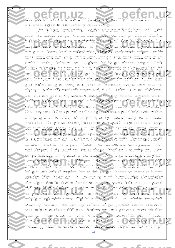 etib, grek  jamoasi,  shahar   davlatining ulug‘vorligi  va  birligini   bildirar  edi.  Uning
old tomoni quyosh chiqqan tomonga qaratib qurilgan.
Ijtimoiy hayot formalarining o‘zgarishi shahar qurilishida ham o‘z ifodasini
topdi.   Bu   davrda   qurilgan   shahar,   odatda,   tepalikka   qurilgan   akropol   atrofida
joylashib,  tepalikning eng  yuqori   qismida  polisning  haloskori  bo‘lgan ma’budaga
atalgan   ibodatxona   akropol   etaklari   va   yon   bag‘rida   esa   turar   joy   kvartallari
qurilgan. Bu kvartallar planirovkasi  erkin, stixiyalik tarzda paydo boigan. Har bir
polis   ibodatxona   qurilishiga   e’tibor   berib,   uning   boshqa   polis   ibodatxonalaridan
ajralib   turishi,   ko‘rkam   va   ulug‘vor   bo‘lishiga   e’tibor   bergan.   Grek
ibodatxonalarining   bir   necha   tipi   boiib,   bularning   ichida   eng   keng   tarqalgan   tipi
periptr   hisobolanadi.   Bu   tipda   qurilgan   binoning   markaziy   qismi   muqaddass   yer-
sella   boiib,   atrofi   esa   ustunlar   bilan   o‘ralgan.   Grek   me’morchiligini   bu   tipi   faqat
grek   me’morchiligida   emas,   balki   jahon   me’morchilik   rivojida   ham   katta   rol
o‘ynaydi.   Me’morlik   rivojlanib   borgan   sari,   ellada   ustalari   ustun   va   to‘sinlarga,
ular   orasidagi   boshlanish,   dekorativ   bezaklarning   eng   minimal   tomonini   topish,
badiiy va funksional tomoning uyg‘un boiishiga harakat qiladilar.  Bu butun badiiy
sistema   order  nomini   oldi   (lotincha  «ordo»  -   to‘zilish,   tartib  ma’nosini  bildiradi).
Order keyinchalik Gretsiya me’  morligining asosiy xususiyatini belgilovchi muhim
omiiga   aylandi119.   Grek   me’morligining   asosiy   orderlari   doriy   va   ion   orderi
hisoblanadi. Doriy orderi asosan, Peloponnes va Buyuk Gretsiya ion orderi Ioniya
deb   nomlangan.   Kichik   Osiyo   sohillarida   ko‘proq   ishlatilgan.   Doriy   orderida
ishlangan   ibodatxona   yuqoriga   kichrayib   boruvchi   uchta   supacha   tarzidagi   tosh
asos-stereobatga   qurilgan.   Ustunlar   tagliksiz   (bazasiz)   boiib,   ular   tepaga   torayib
boruvchi   shaklda   ishlangan.   Yuzasi   esa   tarnovchalar-kannelyuralar   bilan
pardozlangan.   Doriy   ustuni   bevosita   stilobatga   o‘matilgan.   Ustunning   tepa   qismi
exinga   taqaladi.   Uning   tepasida   esa   abaka   bo‘lib,   unga   antablement   qo'yiladi.
Doriy   orderi   arxitravi   tekis   ishlangan.   Friz   esa   metop   va   tringliflardan   tashkil
topgan.   Ibodatxona   tomi   ikki   nishabli   bo‘lib,   uning   old   va   orqa   tomonida   hosil
bo‘Igan   uchburchakli   maydon   fronton   deb   atalgan   Fronton   va   metoplar   burtma
tasvirlar   bilan   bezatilgan.   Ibodatxonaning   tomi   burchaklariga   akroteriyalar
o‘matilgan.   Arxaika   davrida   fronton   va   tringliflar   yuzasi   ko‘k,   metoplar   yuzasi
qizil   rang   bilan   bo‘yalgan.   Ion   orderi   er.   av.   VII   asr   oxirlarida   paydo   boigan.   U
doriy   orderidan   o‘zining   nafisligi,   bejirimligi   hamdja   tag   tomonida   stilobatga
qo‘yilgan   tagkursining   mavjudligi   bilan   ajralib   turadi.   Ion   orderida   tamovchali
ustunning   kapitelini   ikki   tomonga   bo‘ralib   to‘rgan   jingalak   sochini   eslatuvchi
shakl-valyuta   va   abak   tashkil   etadi.   Arxitrav   esa   uchta   gorizontal   tasma   tekislika
ajratilgan.   Friz   lentasimon   qilib   ishlangan   va   bezaksiz120.   Korinf   orderi
birmuncha   kechroq   -   klassika   davrida   paydo   bo‘ldi.   U   ion   va   devoriy   orderiga
nisbatan   jijimador   va   ko'rkam,   kapitelli   akanf   daraxti   barglaridan   tashkil   topgan
18 