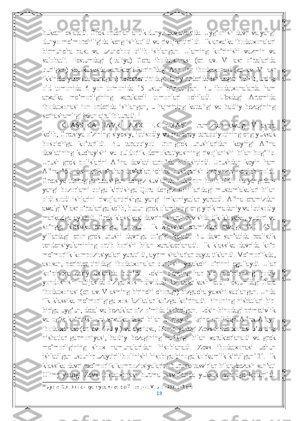 buketni eslatadi. Grek orderlari antik dunyo davlatlarida. Uyg‘onish davri va yangi
dunyo me’morchiligida keng ishlatildi va rivojlantirildi. Ilk arxaika ibodatxonalari
birmuncha   past   va   uzunchoq   qilib   ishlangan.   Ulaming   ko‘rinishi   vazmin   va
salobatli.   Pestumdagi   (Italiya)   Gera   ibodatxonasi   (er.   av.   VI   asr   o‘rtalarida
quriigan)   shu   xususda   xarakterli   korinfdagi   Appolon   ibodatxonasi   (er.   av.   VI   asr
ikkinchi yarmida quriigan) perepter tipidagi doriy orderida ishlangan bo‘lib, uning
old   tomonida   6   yon   tomonida   15   ustun   o‘rnatilgan.   Bu   ibodatxonalarda   ham
arxaika   me’morligining   xarakterli   tomonlari   ochiladi.   Efesdagi   Artemida
ibodatxonasi   ion   orderida   ishlangan,   u   hajmining   kattaligi   va   badiiy   bezagining
serhashamligi bilan ajralib turadi. 10
 
KLASSIKA   DAVRI   ARXITEKTURASI .   Eramizdan   awalgi   V   asrga
kelib, Gretsiya o‘zining siyesiy,  iqtisodiy va madaniy taraqqiyotining eng yuksak
bosqichiga   ko‘tarildi.   Bu   taraqqiyot   Eron-grek   urushlaridan   keyingi   Afina
davlatining   kuchayishi   va   quldorlik   demokratiyasining   rivojlanishi   bilan   bog‘liq.
Urush   grek   polislarini   Afina   davlati   atrofida   birlashtirdi.   Urushdan   keyin   ham
Afina   150   dan   ortik   shahar-davlatlar   ichida   boshqarish   imtiyozini   saqlab   qoldi.
Gretsiya   tuprogiga   tutashgan   dengiz   suvlarida   hukmron   boiib   oldi.   Bu   yangidan-
yangi   bozorlami   qoiga   kiritishga   Qora   dengiz   sohillaridagi   mustamlakalari   bilan
oldi-sotdi   ishlarini   rivojlantirishga   yangi   imkoniyatlar   yaratdi.   Afina   eramizdan
awalgi V asr o‘rtalariga kelib, butun grek olamining eng yirik madaniy va iqtisodiy
markaziga aylandi. Grek klassikasi  davrini shartli ravishda ilk klassika, yuqori va
so‘nggi   klassika   davriga   boiinadi.   Ilk   klassika   eramizdan   awalgi   490-   450-
yillardagi   eron-grek   urushi   davriga   to‘g‘ri   keladi.   Bu   davr   san’atida   realistik
tendensiyalamining   ortib   borishi   bilan   xarakterlanadi.   Ilk   klassika   davrida   ko‘p
me’morlik kompozitsiyalari yaratildi, ayrim shaharlar qayta tiklandi. Me’morlikda,
asosan,   peripter   tipidagi   ibodatxonalar   qurilishi   yetakchi   o‘rinni   egallaydi.   Ular
ko‘pincha   doriy   uslubida   qurildi.   Lekin   ulaming   har   biri   me’moming   ijodiy
yondoshishi natijasida o‘ziga xos individual fazilatlar kashf etdi. Pestumdagi Gera
ibodatxonasi (er. av. V asming birinchi choragi) bizgacha yaxshi saqlangan. Unda
ilk  klassika   me’morligiga  xos  fazilatlar   ko‘zga   ko‘rinadi.  Binoning  nisbatlari  bir-
biriga uyg‘un, detal va bezaklar o‘z o‘mida ishlatilgan. Lekin binodagi primetivlik
va   og‘ir   ko‘rinish   uni   arxaika   davri   bilan   bogiaydi.   Egine   orolidagi   Afina   Afayn
ibodatxonasi (er. av. 490 y.) va ayniqsa, Olimpiyadagi Zevs ibodatxonasi o‘zining
nisbatlar   garmoniyasi,   badiiy   bezagining   nafisligi   bilan   xarakterlanadi   va   grek
me’morligining   shox   namunalaridan   hisoblanadi.   Zevs   ibodatxonasi   uchun
ishlatilgan ustunhr uzaytirilib olinishi hisobiga binoga ko'rkamlik kiritilgan121. Ilk
klassika   davri   me’morlik   kompozitsiyalarini   burtma   tasvirlar   bilan   bezash   san’ati
Olimpiyadagi   Zevs   ibodatxonasi   burtma   tasvirlarida   yuksak   darajaga   ko'tarildi.
10
 Лурье С.Я. Язык и культура микенской Греции. М.-Л.: 1957.  112-c тр
19 