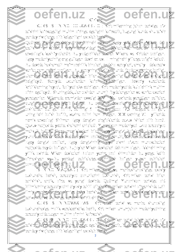 Kirish:
KURS   ISHINING   DOLZARBLIGI :   Krit-mikenning   jahon   tarixiga   o‘z
ta’sirini ko‘rsatgaligi muhim o‘ringa egaligini ko‘rsatib, bugungi kunda shu ta’sir
qanday rivojlarga olib kelganligni asoslab berish.
Qadimgi   Yunon   madaniyatiniig   birinchi   davrini   Egey   yoki   Krit   -   Miken   deb
atalishining   sababi,   Egey   dengizidagi   orol   davlatlaridan   dastlab   topilgan
arxeologik   kashfiyotlardir.   Bu   yodgorliklar   dastlab   Mikena   va   Kritdan   topilgan.
Egey madaniyatiniig eng gullagan davri er. av. II minginchi yillarga to’g’ri keladi.
Bu davrda hashamatli me’morchilik binolari, podsho saroylari, amaliy - dekorativ
san’at   namunalari   topilgan.   Bu   saroyning   tuzilishi,   unda   ibodatxonaning   borligi,
ularning   o’zaro   zina   va   narvonlar   bilan   bog’langanligi   uning   o’ziga   xosligini
belgilaydi.   Saroyda   ustunlardan   ko’p   foydalanilgan.   Devoriy   suratlarda
kritliklarning hayoti, faoliyati aks ettirilgan. Krit madaniyatida kulolchilnk muhim
o’rin egallaydi. Shuningdek,ular toshdan unumli  foydalanganlar va san’at  asarlari
yaratganlar.   Mikenada   eramizdan   avvalgi   XIV   -   XIII   asrlarda   yaratilgan  qal’alar,
qurg’onlar   bizgacha   yetib   kelgan.   Bu   qo’rg’on   devorlari   5-6   tonna   keladigan
toshlardan   qurilgan   bo’lib,   qalinligi   6   -10   metr,   hatto   17,5   metrgacha   bo’lgan,
uning   ichi   bo’sh   bo’lib,   xazina   rolini   ham   o’tagan.   XIX   asrning   70   -   yillarida
nemis   arxeologi   Shliman   Egey   dengizn   qirg’oklarida   qazuv   ishlari   olib   bordi.
Qazuv natijasida yettita shaharni aniqladi. Yunoniston madaniyati-uzoq taraqqiyot
mahsuli   bo’lib,   Sharq   mamlakatlari   bilan   Egey   dengizi   bo’ylarida   joylashgan
yunon   qabilalari   bilan   Bolqon   yarim   orollarining   janubi,   Krit   orollari   va   boshqa
Egey   dengizi   orollari,   Egey   dengizining   Osiyo   qismi   o’zaro   munosabatlari
natijasida paydo bo’lgan. Bu joylar Miken davlatlari deb nom olgan. Ikkinchi ming
yillik   oxirida   Miken   davlatlari   Bolqon   yarim   orol   shimolidan   bu   yerga   kelib
o’rnashgan   va   bu   yerdagi   qabilalarga   qarindosh   bo’lgan   yunon   qabilalari
tomonidan tor - mor qilindi.
ISHNING   MAQSADI:   Krit-miken   tarixi   va   manbashunosligiga   asosiy
tushuncha   berish,   taraqqiyot   qonunlarini   tushunish,   Krit-miken   tarixi   bilan
tanishish,   antik,   o’rta   va   yangi   davirda   Qadimgi   Yunoniston   tarixiga   oid
bilimlarning taraqqiyotini qiyosiy tahlil qilish, Krit-miken tarixini o‘rganishda turli
ilmiy   manbaalarning   o‘rniga   baho   berish,   Krit-miken   tarixi   bilan   shug‘ullangan
tarixchilar va ularninga sarlarini ko‘rib chiqish.
KURS   ISHININGVAZIFASI -   Krit-miken   tarixi   va   manba   shunosligi
tushunchasiga   molik   xarakteristika   berib,   Krit-miken   umumjahon   madaniyatining
taraqqiyotida tutgan muhim o‘rnini ko‘rsatish.
KURS   ISHINING   DOLZARBLIGI :   Krit-miken   tarixi   jahon   tarixiga   o‘z
ta’sirini ko‘rsatgaligi muhim o‘ringa egaligini ko‘rsatib, bugungi kunda shu ta’sir
qanday rivojlarga olib kelganligni asoslab berish.
2 