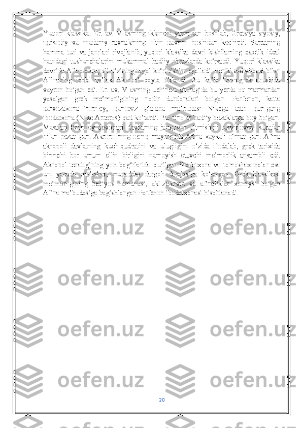 Yuqori   klassika.   Er.   av.   V   asming   ikkinchi   yarmidan   boshlab,   Gretsiya   siyosiy,
iqtisodiy   va   madaniy   ravnakining   oltin   davrini   boshidan   kechirdi.   Sarratning
hamma   turi   va   janrlari   rivojlanib,   yuqori   klassika   davri   kishilaming   estetik   ideal
haqidagi   tushunchalarini   mukammal   badiiy   obrazlarda   ko‘rsatdi.   Yuqori   klassika
davrida Afina akropoli o‘zining tugal ko‘rinishini egalladi. Perikl tashabbusi bilan
Afinaning   ichki   qa’Iasi-Akropol   qayta   tiklandi.   Bu   ka’la   Eron-grek   urushida
vayron boigan  edi. Er.  av. V  asming  uchinchi   choragida  bu  yerda  oq  marmardan
yasalgan   grek   me’morligining   nodir   durdonalari   boigan.   Parfenon,   katta
darvozaxona-Propiley,   qanotsiz   g‘alaba   ma’budasi   Nikega   atab   qurilgang
ibodatxona (Nike Apteros) qad ko‘tardi. Bu binolar badiiy bezaklarga boy boigan.
Masalan   Propiley   devorlari   davlatning   jangovor   o‘tmishini   tasvirlovchi   suratlar
bilan   bezatilgan.   Akropolning   ochiq   maydonida   Afina   xaykali   o‘matilgan.   Afina
akropoli   davlatning   kuch-qudratini   va   ulugiigini   o‘zida   ifodalab,   grek   tarixida
birinchi   bor   umum   ellin   birligini   namoyish   etuvchi   me’morlik   ansambli   edi.
Akropol   tepaligining   yon   bag‘rlarida   qurilgan   ibodatxona   va   tomoshaxonalar   esa
uni   yanada   mu’tabar,   muqaddas   dargoh   darajasiga   ko‘targan.   Grek   klassikasi
me’morligining   beqiyos   namunasi,   akl-zakovot   va   afinaliklar   xomiysi   boigan
Afina ma’budasiga bagishlangan Parfenon ibodatxonasi hisoblanadi.
20 