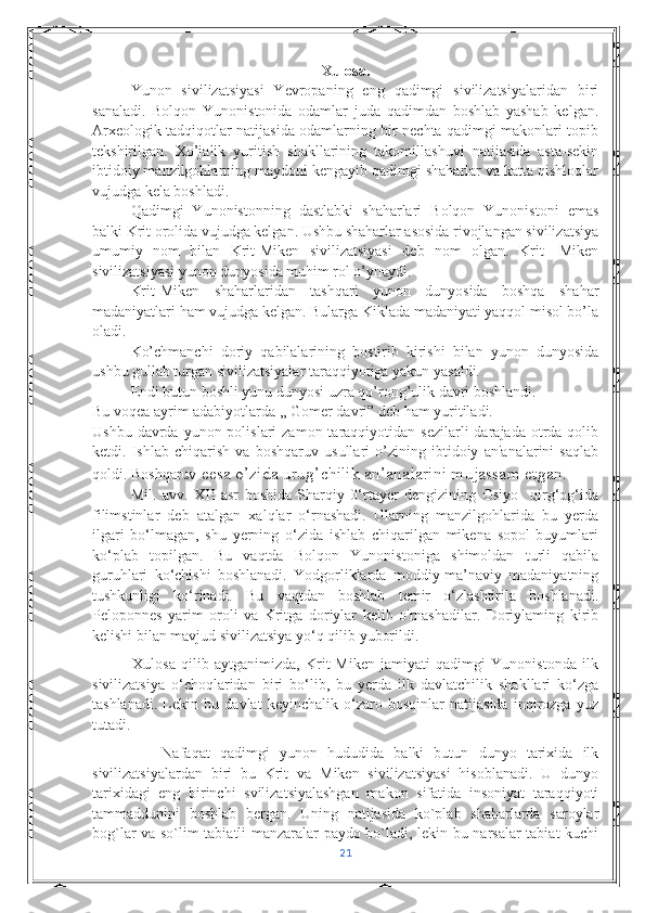 Xulosa.
Yunon   sivilizatsiyasi   Yevropaning   eng   qadimgi   sivilizatsiyalaridan   biri
sanaladi.   Bolqon   Yunonistonida   odamlar   juda   qadimdan   boshlab   yashab   kelgan.
Arxeologik tadqiqotlar natijasida odamlarning bir nechta qadimgi makonlari topib
tekshirilgan.   Xo’jalik   yuritish   shakllarining   takomillashuvi   natijasida   asta-sekin
ibtidoiy manzilgohlarning maydoni kengayib qadimgi shaharlar va katta qishloqlar
vujudga kela boshladi. 
Qadimgi   Yunonistonning   dastlabki   shaharlari   Bolqon   Yunonistoni   emas
balki Krit orolida vujudga kelgan. Ushbu shaharlar asosida rivojlangan sivilizatsiya
umumiy   nom   bilan   Krit-Miken   sivilizatsiyasi   deb   nom   olgan.   Krit-   Miken
sivilizatsiyasi yunon dunyosida muhim rol o’ynaydi.
Krit-Miken   shaharlaridan   tashqari   yunon   dunyosida   boshqa   shahar
madaniyatlari ham vujudga kelgan. Bularga Kiklada madaniyati yaqqol misol bo’la
oladi. 
Ko’chmanchi   doriy   qabilalarining   bostirib   kirishi   bilan   yunon   dunyosida
ushbu gullab turgan sivilizatsiyalar taraqqiyotiga yakun yasaldi. 
Endi butun boshli yunu dunyosi uzra qo’rong’ulik davri boshlandi. 
Bu voqea ayrim adabiyotlarda ,, Gomer davri” deb ham yuritiladi. 
Ushbu  davrda yunon  polislari  zamon  taraqqiyotidan sezilarli   darajada  otrda  qolib
ketdi.   Ishlab   chiqarish   va   boshqaruv   usullari   o’zining   ibtidoiy   an'analarini   saqlab
qoldi. Boshqaruv  eesa o’zida urug’chilik an’analarini mujassam etgan.
Mil.   avv.   XII   asr   boshida   Sharqiy   0‘rtayer   dengizining   Osiyo     qirg‘og‘ida
filimstinlar   deb   atalgan   xalqlar   o‘rnashadi.   Ularning   manzilgohlarida   bu   yerda
ilgari   bo‘lmagan,   shu   yerning   o‘zida   ishlab   chiqarilgan   mikena   sopol   buyumlari
ko‘plab   topilgan.   Bu   vaqtda   Bolqon   Yunonistoniga   shimoldan   turli   qabila
guruhlari   ko‘chishi   boshlanadi.   Yodgorliklarda   moddiy-ma’naviy   madaniyatning
tushkunligi   ko‘rinadi.   Bu   vaqtdan   boshlab   temir   o‘zlashtirila   boshlanadi.
Peloponnes   yarim   oroli   va   Kritga   doriylar   kelib   o'rnashadilar.   Doriylaming   kirib
kelishi bilan mavjud sivilizatsiya yo‘q qilib yuborildi.
              Xulosa   qilib   aytganimizda,   Krit-Miken   jamiyati   qadimgi   Yunonistonda   ilk
sivilizatsiya   o‘choqlaridan   biri   bo‘lib,   bu   yerda   ilk   davlatchilik   shakllari   ko‘zga
tashlanadi.   Lekin   bu   davlat   keyinchalik   o‘zaro   bosqinlar   natijasida   inqirozga   yuz
tutadi.
              Nafaqat   qadimgi   yunon   hududida   balki   butun   dunyo   tarixida   ilk
sivilizatsiyalardan   biri   bu   Krit   va   Miken   sivilizatsiyasi   hisoblanadi.   U   dunyo
tarixidagi   eng   birinchi   svilizatsiyalashgan   makon   sifatida   insoniyat   taraqqiyoti
tammaddunini   boshlab   bergan.   Uning   natijasida   ko`plab   shaharlarda   saroylar
bog`lar va so`lim tabiatli manzaralar paydo bo`ladi, lekin bu narsalar tabiat kuchi
21 