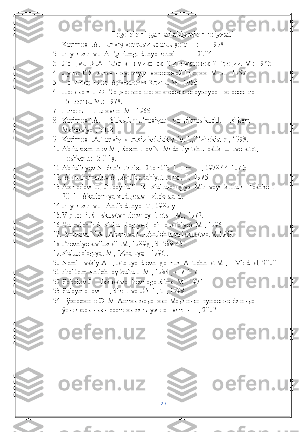 Foydalanilgan adabiyotlar ro’yxati
1. Karimov I.A. Tarixiy xotirasiz kelajak yo‘q. Т.: — 1998.
2. Boynazarov F.A. Qadimgi dunyo tarixi.  Т.: — 2004. 
3. Ленцман Я.А. Рабство в микенской и гомеровской Греции. М.: 1963.
4. Лурье С.Я. Язык и культура микенской Греции. М.-Л.: 1957.
5. Пендлбери Дж. Археология Крита. М.: 1950. 
6. Полякова Г.Ф. Социально-политическая структура пилосского 
общества. М.: 1978.
7. Штоль. Г. Шлиман. М.: 1965
8. Karimov I.A. ―Yuksak ma’naviyat – yengilmas kuch . ‖ Toshkent :. 
Ma ’ naviyat , 2008. 
9. Karimov   I . A . Tarixiy   xotrasiz   kelajak   yo ’ q . T ., O ’ zbekiston , 1998. 
10. Abduraxmonov   M .,  Raxmonov   N .  Madaniyatshunoslik .  Universitet, 
Toshkent.: -2011y. 
11. Abdullayev N. San’at tarixi. 2 tomlik. 1- tom, T., 1978 64-107 b 
12.  Alimuhamedov A., Antik adabiyot tarixi, T.. 1975. 
13. Axmedova E, Gubaydullin R.. Kulturalogiya. Mirovaya kultura. Tashkent.:-
2001 . Akademiya xudojestv Uzbekistana. 
14. Boynazarov F. Antik dunyo. T., 1989 y. 
15. Vipper B.R. Iskusstvo drevney Gretsii. M., 1972. 
16. Gurevich P.S. Kulturologiya (Uch. posobiye). M., 1996. 
17. Dmitreva N.A., Akimova L.I.Antichnaya iskusstvo.M.1980. 
18. Drevniye sivilizasii. M, 1989g., S. 289-451. 
19. Kulturologiya. M., "Znaniye". 1996 .  
20. Nemirovskiy A.I., Istoriya drevnogo mira.Antichnost.M., ―Vlados , 2000. 	
‖
21. Problemi antichnoy kulturi. M., 1986 , s. 7-117 
22. Sokolov G.I. Iskusstvo drevnogo Rima. M., 1971 . 
23. Sulaymonova F., Sharq va G’arb, T., 1998. 
24. Тўхтасинов   Э .  М .  Антик   маданият . Маданиятшунослик   фанидан  
ўтилажак   икки   соатлик   маърузалар   матни . Т ., 2003.
23 