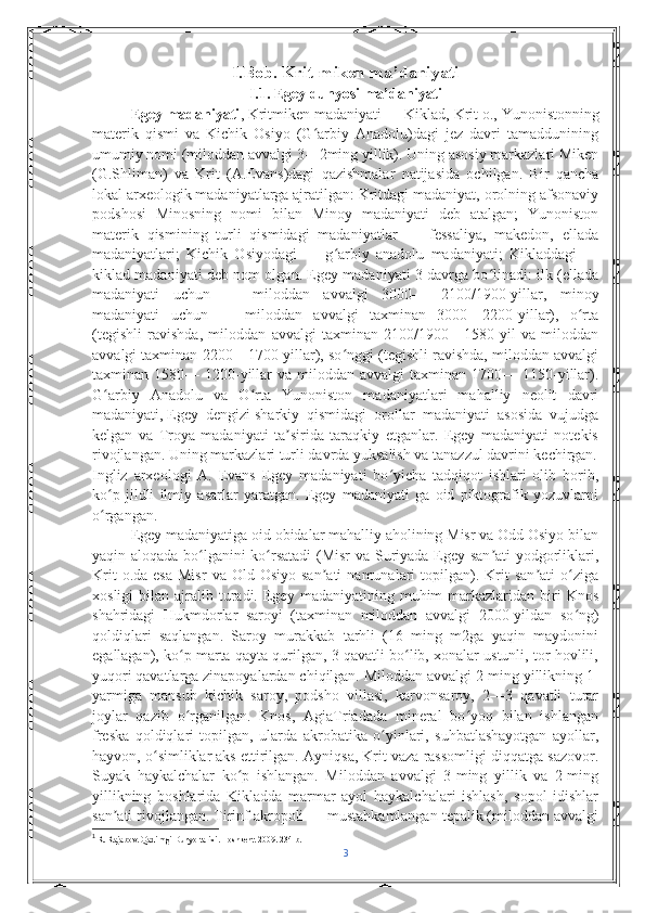 I.Bob. Krit-miken ma’daniyati
I.1. Egey dunyosi ma’daniyati
Egey madaniyati , Kritmiken madaniyati — Kiklad,   Krit o. , Yunonistonning
materik   qismi   va   Kichik   Osiyo   (G arbiy   Anadolu)dagi   jez   davri   tamadduniningʻ
umumiy nomi (miloddan avvalgi 3—2ming yillik). Uning asosiy markazlari Miken
(G.Shliman)   va   Krit   (A.Evans)dagi   qazishmalar   natijasida   ochilgan.   Bir   qancha
lokal arxeologik madaniyatlarga ajratilgan: Kritdagi madaniyat, orolning afsonaviy
podshosi   Minosning   nomi   bilan   Minoy   madaniyati   deb   atalgan;   Yunoniston
materik   qismining   turli   qismidagi   madaniyatlar   —   fessaliya,   makedon,   ellada
madaniyatlari;   Kichik   Osiyodagi   —   g arbiy   anadolu   madaniyati;   Kikladdagi   —	
ʻ
kiklad madaniyati deb nom olgan. Egey madaniyati 3 davrga bo linadi: ilk (ellada	
ʻ
madaniyati   uchun   —   miloddan   avvalgi   3000—   2100/1900-yillar,   minoy
madaniyati   uchun   —   miloddan   avvalgi   taxminan   3000—2200-yillar),   o rta	
ʻ
(tegishli   ravishda,   miloddan   avvalgi   taxminan   2100/1900—1580-yil   va   miloddan
avvalgi taxminan 2200—1700-yillar), so nggi (tegishli ravishda, miloddan avvalgi	
ʻ
taxminan 1580—  1200-yillar  va  miloddan  avvalgi  taxminan  1700— 1150-yillar).
G arbiy   Anadolu   va   O rta   Yunoniston   madaniyatlari   mahalliy   neolit   davri	
ʻ ʻ
madaniyati,   Egey   dengizi   sharkiy   qismidagi   orollar   madaniyati   asosida   vujudga
kelgan   va   Troya   madaniyati   ta sirida   taraqkiy   etganlar.   Egey   madaniyati   notekis	
ʼ
rivojlangan. Uning markazlari turli davrda yuksalish va tanazzul davrini kechirgan.
Ingliz   arxeologi   A.   Evans   Egey   madaniyati   bo yicha   tadqiqot   ishlari   olib   borib,	
ʻ
ko p   jildli   ilmiy   asarlar   yaratgan.   Egey   madaniyati   ga   oid   piktografik   yozuvlarni	
ʻ
o rgangan.
ʻ 1
Egey madaniyatiga oid obidalar mahalliy aholining Misr va Odd Osiyo bilan
yaqin aloqada bo lganini ko rsatadi  (Misr va Suriyada Egey san ati yodgorliklari,	
ʻ ʻ ʼ
Krit  o.da  esa  Misr   va  Old  Osiyo  san ati   namunalari   topilgan).  Krit   san ati   o ziga	
ʼ ʼ ʻ
xosligi  bilan  ajralib  turadi.  Egey  madaniyatining  muhim   markazlaridan   biri   Knos
shahridagi   Hukmdorlar   saroyi   (taxminan   miloddan   avvalgi   2000-yildan   so ng)	
ʻ
qoldiqlari   saqlangan.   Saroy   murakkab   tarhli   (16   ming   m2ga   yaqin   maydonini
egallagan), ko p marta qayta qurilgan, 3 qavatli bo lib, xonalar ustunli, tor hovlili,	
ʻ ʻ
yuqori qavatlarga zinapoyalardan chiqilgan. Miloddan avvalgi 2-ming yillikning 1-
yarmiga   mansub   kichik   saroy,   podsho   villasi,   karvonsaroy,   2—3   qavatli   turar
joylar   qazib   o rganilgan.   Knos,   AgiaTriadada   mineral   bo yoq   bilan   ishlangan
ʻ ʻ
freska   qoldiqlari   topilgan,   ularda   akrobatika   o yinlari,   suhbatlashayotgan   ayollar,	
ʻ
hayvon, o simliklar aks ettirilgan. Ayniqsa, Krit vaza rassomligi diqqatga sazovor.	
ʻ
Suyak   haykalchalar   ko p   ishlangan.   Miloddan   avvalgi   3-ming   yillik   va   2-ming	
ʻ
yillikning   boshlarida   Kikladda   marmar   ayol   haykalchalari   ishlash,   sopol   idishlar
san ati rivojlangan. Tirinf akropoli — mustahkamlangan tepalik (miloddan avvalgi	
ʼ
1
 R. Rajabov. Qadimgi Dunyo tarixi.  Toshkent. 2009. 234 b.
3 