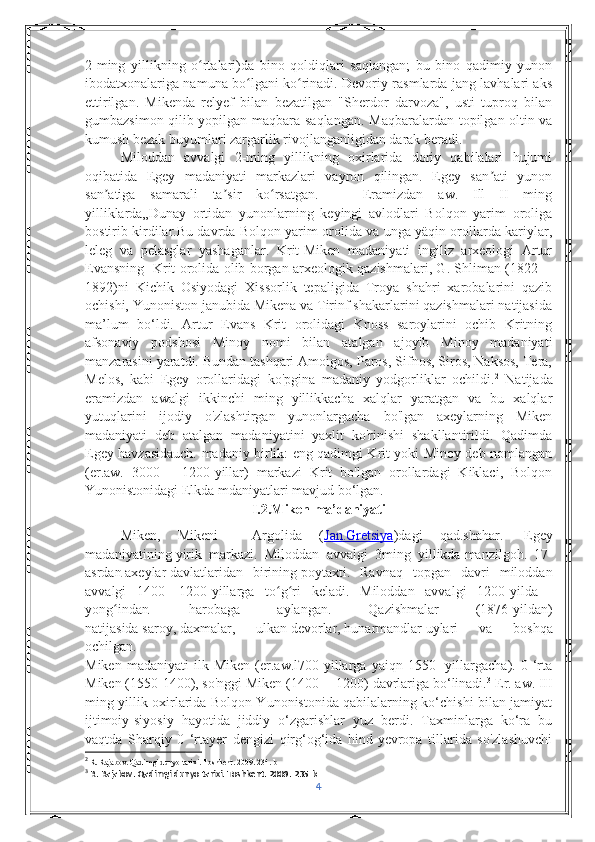 2-ming   yillikning   o rtalari)da   bino   qoldiqlari   saqlangan;   bu   bino   qadimiy   yunonʻ
ibodatxonalariga namuna bo lgani ko rinadi. Devoriy rasmlarda jang lavhalari aks	
ʻ ʻ
ettirilgan.   Mikenda   relyef   bilan   bezatilgan   "Sherdor   darvoza",   usti   tuproq   bilan
gumbazsimon qilib yopilgan maqbara saqlangan.   Maqbaralardan topilgan oltin va
kumush bezak buyumlari zargarlik rivojlanganligidan darak beradi. 
Miloddan   avvalgi   2-ming   yillikning   oxirlarida   doriy   qabilalari   hujumi
oqibatida   Egey   madaniyati   markazlari   vayron   qilingan.   Egey   san ati   yunon	
ʼ
san atiga   samarali   ta sir   ko rsatgan.       Eramizdan   aw.   Ill—II   ming	
ʼ ʼ ʻ
yilliklarda„Dunay   ortidan   yunonlarning   keyingi   avlodlari   Bolqon   yarim   oroliga
bostirib kirdilar.Bu davrda Bolqon yarim orolida va unga yäqin orollarda kariylar,
leleg   va   pelasglar   yashaganlar.   Krit-Miken   madaniyati   ingiliz   arxeologi   Artur
Evansning   Krit orolida olib borgan arxeologik qazishmalari, G. Shliman (1822—
1892)ni   Kichik   Osiyodagi   Xissorlik   tepaligida   Troya   shahri   xarobalarini   qazib
ochishi, Yunoniston janubida Mikena va Tirinf shakarlarini qazishmalari natijasida
ma’lum   bo‘ldi.   Artur   Evans   Krit   orolidagi   Knoss   saroylarini   ochib   Kritning
afsonaviy   podshosi   Minoy   nomi   bilan   atalgan   ajoyib   Minoy   madaniyati
manzarasini yaratdi. Bundan tashqari Amoigos, Paros, Sifnos, Siros, Naksos, Tera,
Melos,   kabi   Egey   orollaridagi   ko'pgina   madaniy   yodgorliklar   ochildi. 2
  Natijada
eramizdan   awalgi   ikkinchi   ming   yillikkacha   xalqlar   yaratgan   va   bu   xalqlar
yutuqlarini   ijodiy   o'zlashtirgan   yunonlargacha   bo'lgan   axeylarning   Miken
madaniyati   deb   atalgan   madaniyatini   yaxlit   ko'rinishi   shakllantirildi.   Qadimda
Egey havzasidauch. madaniy birlik: eng qadimgi Krit yoki Minoy deb nomlangan
(er.aw.   3000—   1200-yillar)   markazi   Krit   bo'lgan   orollardagi   Kiklaci,   Bolqon
Yunonistonidagi Elkda mdaniyatlari mavjud bo‘lgan.
I.2.Miken ma’daniyati
Miken,   Mikeni     Argolida   ( Jan.    Gretsiya    ) dagi   qad . shahar .     Egey
madaniyatining   yirik   markazi.   Miloddan   avvalgi   3ming   yillikda   manzilgoh .   17-
asrdan   axeylar   davlatlaridan   birining   poytaxti .   Ravnaq   topgan   davri   miloddan
avvalgi   1400—1200-yillarga   to g ri   keladi.   Miloddan   avvalgi   1200-yilda	
ʻ ʻ    
yong indan	
ʻ     harobaga   aylangan.   Qazishmalar   (1876-yildan)
natijasida   saroy ,   daxmalar ,   ulkan   devorlar ,   hunarmandlar   uylari   va   boshqa
ochilgan.
Miken   madaniyati   ilk   Miken   (er.aw.l700-yillarga   yaiqn   1550-   yillargacha).   0   ‘rta
Miken (1550-1400), so'nggi Miken (1400— 1200) davrlariga bo‘linadi. 3
 Er. aw. III
ming yillik oxirlarida Bolqon Yunonistonida qabilalarning ko‘chishi bilan jamiyat
ijtimoiy-siyosiy   hayotida   jiddiy   o‘zgarishlar   yuz   berdi.   Taxminlarga   ko‘ra   bu
vaqtda   Sharqiy   0   ‘rtayer   dengizi   qirg‘og‘ida   hind-yevropa   tillarida   so'zlashuvchi
2
 R. Rajabov. Qadimgi dunyo tarixi. Toshkent. 2009. 234. b
3
 R. Rajabov. Qadimgi dunyo tarixi. Toshkent. 2009. 235 b
4 